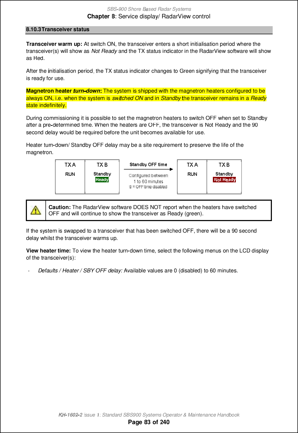 SBS-900 ShoreBaBasedRadar SystemsChapter8:Service display/ RadarView controlKHKH-1602 2issue 1:Standard SBS900 Systems Operator &amp; Maintenance HandbookPage8383of2408.10.3Transceiver statusTransceiver warm up:At switch ON, the transceiver enters ashort initialisation periodwhere thetransceiver(s) will show asNot Readyand the TX status indicator in the RadarView software will showas Red.After theinitialisation period, the TX status indicator changes to Green signifying that the transceiveris ready for use.Magnetron heaterturndownThe system is shipped with the magnetron heaters configured to beThe system is shipped with the magnetron heaters configured to bealways ON, i.e. when the system isswitched ONand inStandbythe transceiver remains in aReadyReadystate indefinitely.During commissioning it is possible to set the magnetron heaters to switch OFF when set to Standbyafter a predetermined time. When the heaters are OFF, the transceiver is NotReady and the 90second delay would be required before the unit becomes available for use.Heaterturn-down/ Standby OFF delay may be a site requirement to preserve the life of themagnetron.Caution:The RadarView software DOES NOT report when the heaters have switchedOFF and will continue to show the transceiver as Ready (green).If thesystem is swapped to a transceiver that has been switched OFF, there will be a 90 seconddelay whilst the transceiver warms up.View heater time:To view the heater turn-down time, select the following menus on the LCD displayof the transceiver(s):-Defaults / Heater / SBY OFF delay:Available values are 0 (disabled) to 60 minutes.ReadyNoNot Ready