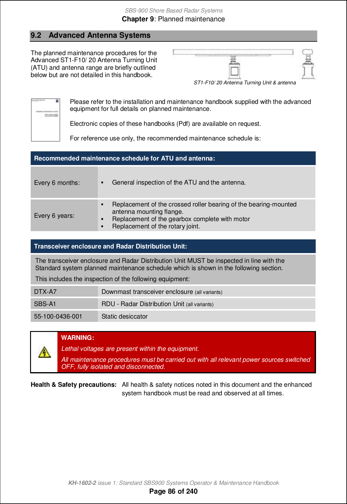 SBS-900 Shore Based Radar SystemsChapter 9: Planned maintenanceKH-1602-2 issue 1: Standard SBS900 Systems Operator &amp; Maintenance HandbookPage 86 of 2409.2 Advanced Antenna SystemsThe planned maintenance procedures for theAdvanced ST1-F10/ 20 Antenna Turning Unit(ATU) and antenna range are briefly outlinedbelow but are not detailed in this handbook.ST1-F10/ 20 Antenna Turning Unit &amp; antennaPlease refer to the installation and maintenance handbook supplied with the advancedequipment for full details on planned maintenance.Electronic copies of these handbooks (Pdf) are available on request.For reference use only, the recommended maintenance schedule is:Recommended maintenance schedule for ATU and antenna:Every 6 months: (General inspection of the ATU and the antenna.Every 6 years:(Replacement of the crossed roller bearing of the bearing-mountedantenna mounting flange.(Replacement of the gearbox complete with motor(Replacement of the rotary joint.Transceiver enclosure and Radar Distribution Unit:The transceiver enclosure and Radar Distribution Unit MUST be inspected in line with theStandard system planned maintenance schedule which is shown in the following section.This includes the inspection of the following equipment:DTX-A7 Downmast transceiver enclosure (all variants)SBS-A1 RDU - Radar Distribution Unit (all variants)55-100-0436-001 Static desiccatorWARNING:Lethal voltages are present within the equipment.All maintenance procedures must be carried out with all relevant power sources switchedOFF, fully isolated and disconnected.Health &amp; Safety precautions: All health &amp; safety notices noted in this document and the enhancedsystem handbook must be read and observed at all times.