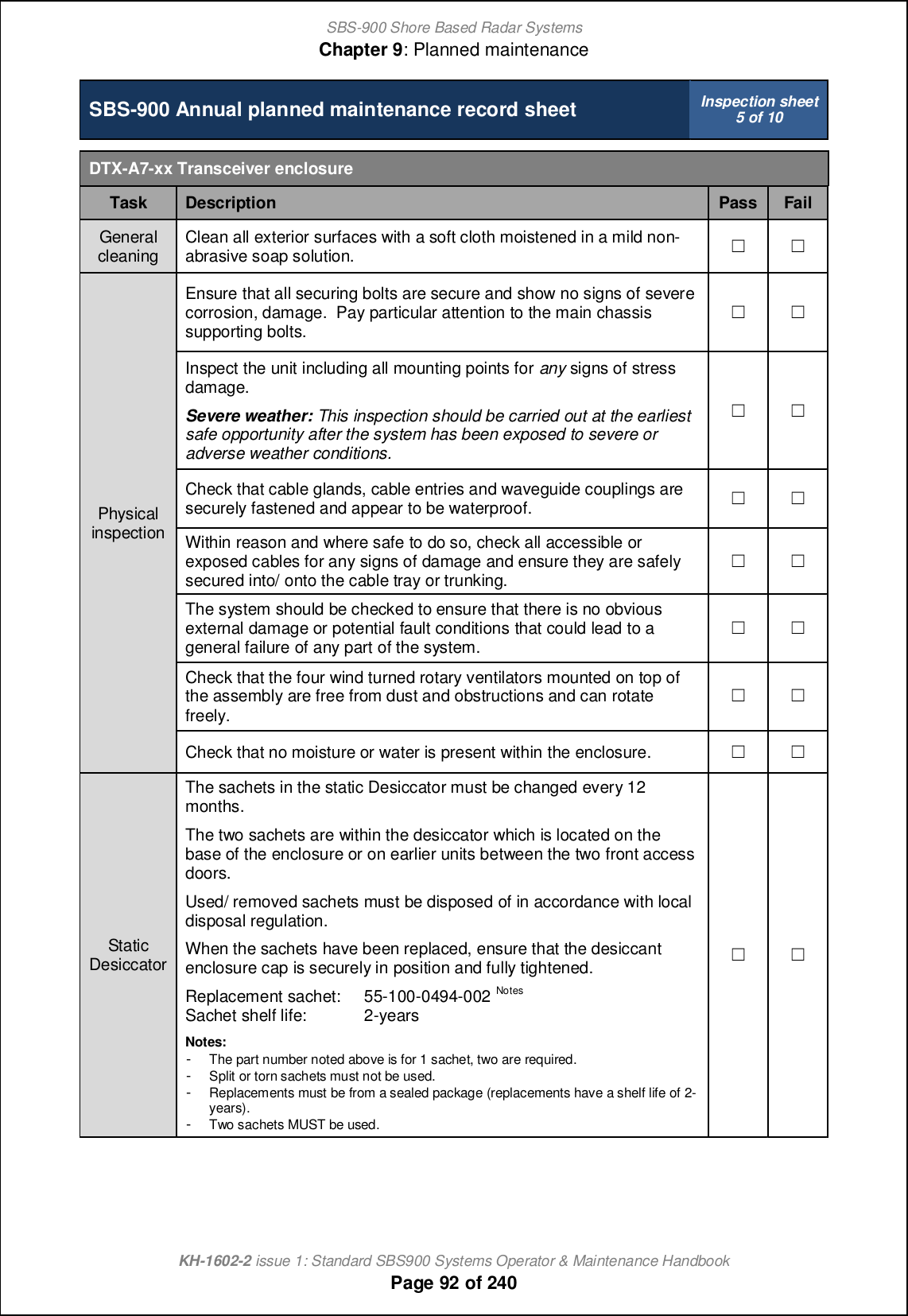 SBS-900 Shore Based Radar SystemsChapter 9: Planned maintenanceKH-1602-2 issue 1: Standard SBS900 Systems Operator &amp; Maintenance HandbookPage 92 of 240SBS-900 Annual planned maintenance record sheet Inspection sheet5 of 10DTX-A7-xx Transceiver enclosureTask Description Pass FailGeneralcleaning Clean all exterior surfaces with a soft cloth moistened in a mild non-abrasive soap solution. &apos; &apos;PhysicalinspectionEnsure that all securing bolts are secure and show no signs of severecorrosion, damage. Pay particular attention to the main chassissupporting bolts.&apos; &apos;Inspect the unit including all mounting points for any signs of stressdamage.Severe weather: This inspection should be carried out at the earliestsafe opportunity after the system has been exposed to severe oradverse weather conditions.&apos; &apos;Check that cable glands, cable entries and waveguide couplings aresecurely fastened and appear to be waterproof. &apos; &apos;Within reason and where safe to do so, check all accessible orexposed cables for any signs of damage and ensure they are safelysecured into/ onto the cable tray or trunking.&apos; &apos;The system should be checked to ensure that there is no obviousexternal damage or potential fault conditions that could lead to ageneral failure of any part of the system.&apos; &apos;Check that the four wind turned rotary ventilators mounted on top ofthe assembly are free from dust and obstructions and can rotatefreely.&apos; &apos;Check that no moisture or water is present within the enclosure. &apos; &apos;StaticDesiccatorThe sachets in the static Desiccator must be changed every 12months.The two sachets are within the desiccator which is located on thebase of the enclosure or on earlier units between the two front accessdoors.Used/ removed sachets must be disposed of in accordance with localdisposal regulation.When the sachets have been replaced, ensure that the desiccantenclosure cap is securely in position and fully tightened.Replacement sachet: 55-100-0494-002 NotesSachet shelf life: 2-yearsNotes:-The part number noted above is for 1 sachet, two are required.-Split or torn sachets must not be used.-Replacements must be from a sealed package (replacements have a shelf life of 2-years).-Two sachets MUST be used.&apos; &apos;