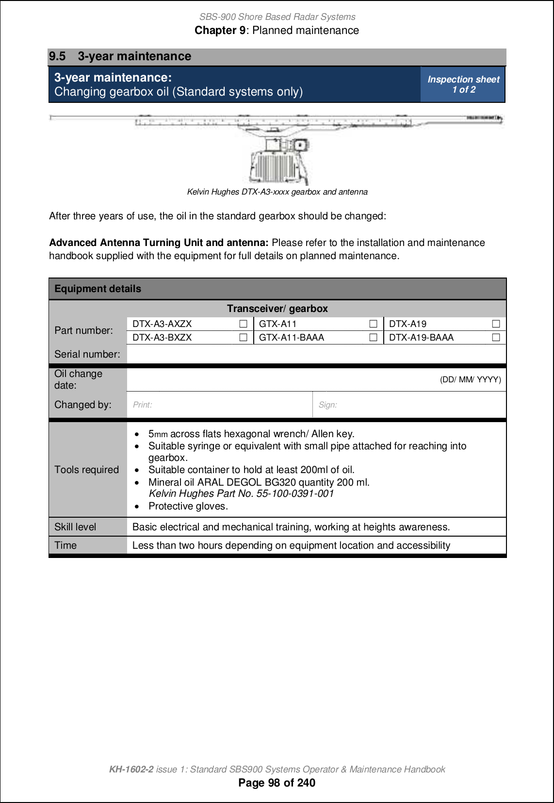 SBS-900 Shore Based Radar SystemsChapter 9: Planned maintenanceKH-1602-2 issue 1: Standard SBS900 Systems Operator &amp; Maintenance HandbookPage 98 of 2409.5 3-year maintenance3-year maintenance:Changing gearbox oil (Standard systems only) Inspection sheet1 of 2Kelvin Hughes DTX-A3-xxxx gearbox and antennaAfter three years of use, the oil in the standard gearbox should be changed:Advanced Antenna Turning Unit and antenna: Please refer to the installation and maintenancehandbook supplied with the equipment for full details on planned maintenance.Equipment detailsTransceiver/ gearboxPart number: DTX-A3-AXZX &apos;GTX-A11 &apos;DTX-A19 &apos;DTX-A3-BXZX &apos;GTX-A11-BAAA &apos;DTX-A19-BAAA &apos;Serial number:Oil changedate: (DD/ MM/ YYYY)Changed by: Print: Sign:Tools required&apos;5mm across flats hexagonal wrench/ Allen key.&apos;Suitable syringe or equivalent with small pipe attached for reaching intogearbox.&apos;Suitable container to hold at least 200ml of oil.&apos;Mineral oil ARAL DEGOL BG320 quantity 200 ml.Kelvin Hughes Part No. 55-100-0391-001&apos;Protective gloves.Skill level Basic electrical and mechanical training, working at heights awareness.Time Less than two hours depending on equipment location and accessibility