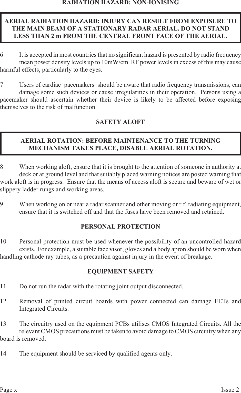 RA DI A TION  HAZ ARD:  NON-ION ISINGAERIAL RADIATION HAZARD: INJURY CAN RESULT FROM EXPOSURE TO THE MAIN BEAM OF A STATIONARY RADAR AERIAL. DO NOT STANDLESS THAN 2 m FROM THE CENTRAL FRONT FACE OF THE AERIAL.6It is accepted in most countries that no significant hazard is presented by radio frequencymean power density levels up to 10mW/cm. RF power levels in excess of this may causeharmful effects, particularly to the eyes.7 Users of cardiac  pacemakers  should be aware that radio frequency transmissions, candamage some such devices or cause irregularities in their operation.  Persons using apacemaker should ascertain whether their device is likely to be affected before exposingthemselves to the risk of malfunction.SAFETY ALOFTAERIAL ROTATION: BEFORE MAINTENANCE TO THE TURNINGMECHANISM TAKES PLACE, DISABLE AERIAL ROTATION.8When working aloft, ensure that it is brought to the attention of someone in authority atdeck or at ground level and that suitably placed warning notices are posted warning thatwork aloft is in progress.  Ensure that the means of access aloft is secure and beware of wet orslippery ladder rungs and working areas.9When working on or near a radar scanner and other moving or r.f. radiating equipment,ensure that it is switched off and that the fuses have been removed and retained.PER SONAL  PRO TEC TION10 Personal protection must be used whenever the possibility of an uncontrolled hazardexists.  For example, a suitable face visor, gloves and a body apron should be worn whenhandling cathode ray tubes, as a precaution against injury in the event of breakage.EQUIP MENT  SAFETY11 Do not run the radar with the rotating joint output disconnected.12 Removal of printed circuit boards with power connected can damage FETs andIntegrated Circuits.13 The circuitry used on the equipment PCBs utilises CMOS Integrated Circuits. All therelevant CMOS precautions must be taken to avoid damage to CMOS circuitry when anyboard is removed.14 The equipment should be serviced by qualified agents only.Page xIs sue  2