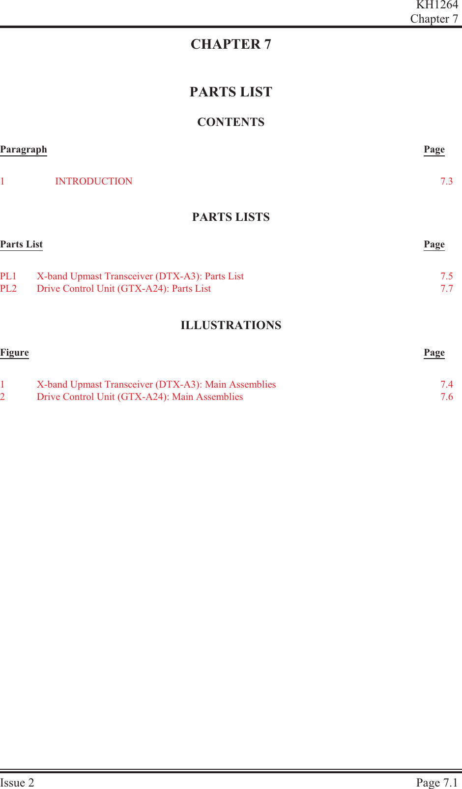 CHAPTER 7PARTS LISTCON TENTSParagraph PagePARTS LISTSParts List PageIL LUS TRA TIONSFigure PageKH1264Chap ter  7Is sue  2 Page  7.11IN TRO DUC TION 7.3PL1 X-band Upmast Transceiver (DTX-A3): Parts List 7.5PL2 Drive Control Unit (GTX-A24): Parts List 7.71X-band Upmast Transceiver (DTX-A3): Main Assemblies 7.42Drive Control Unit (GTX-A24): Main Assemblies 7.6