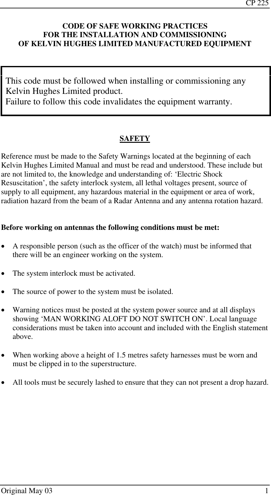 CP 225 Original May 03    1 CODE OF SAFE WORKING PRACTICES FOR THE INSTALLATION AND COMMISSIONING OF KELVIN HUGHES LIMITED MANUFACTURED EQUIPMENT    This code must be followed when installing or commissioning any Kelvin Hughes Limited product. Failure to follow this code invalidates the equipment warranty.    SAFETY  Reference must be made to the Safety Warnings located at the beginning of each Kelvin Hughes Limited Manual and must be read and understood. These include but are not limited to, the knowledge and understanding of: ‘Electric Shock Resuscitation’, the safety interlock system, all lethal voltages present, source of supply to all equipment, any hazardous material in the equipment or area of work, radiation hazard from the beam of a Radar Antenna and any antenna rotation hazard.   Before working on antennas the following conditions must be met:  • A responsible person (such as the officer of the watch) must be informed that there will be an engineer working on the system.  • The system interlock must be activated.  • The source of power to the system must be isolated.  • Warning notices must be posted at the system power source and at all displays showing ‘MAN WORKING ALOFT DO NOT SWITCH ON’. Local language considerations must be taken into account and included with the English statement above.  • When working above a height of 1.5 metres safety harnesses must be worn and must be clipped in to the superstructure.  • All tools must be securely lashed to ensure that they can not present a drop hazard.  