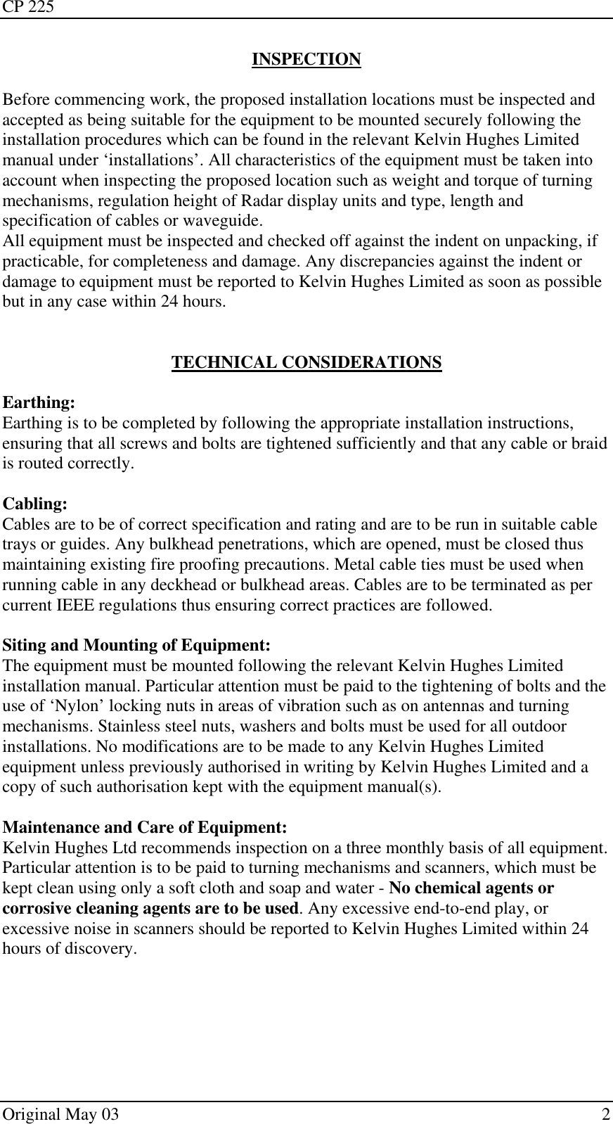 CP 225 Original May 03    2 INSPECTION  Before commencing work, the proposed installation locations must be inspected and accepted as being suitable for the equipment to be mounted securely following the installation procedures which can be found in the relevant Kelvin Hughes Limited manual under ‘installations’. All characteristics of the equipment must be taken into account when inspecting the proposed location such as weight and torque of turning mechanisms, regulation height of Radar display units and type, length and specification of cables or waveguide. All equipment must be inspected and checked off against the indent on unpacking, if practicable, for completeness and damage. Any discrepancies against the indent or damage to equipment must be reported to Kelvin Hughes Limited as soon as possible but in any case within 24 hours.   TECHNICAL CONSIDERATIONS  Earthing: Earthing is to be completed by following the appropriate installation instructions, ensuring that all screws and bolts are tightened sufficiently and that any cable or braid is routed correctly.  Cabling: Cables are to be of correct specification and rating and are to be run in suitable cable trays or guides. Any bulkhead penetrations, which are opened, must be closed thus maintaining existing fire proofing precautions. Metal cable ties must be used when running cable in any deckhead or bulkhead areas. Cables are to be terminated as per current IEEE regulations thus ensuring correct practices are followed.  Siting and Mounting of Equipment: The equipment must be mounted following the relevant Kelvin Hughes Limited installation manual. Particular attention must be paid to the tightening of bolts and the use of ‘Nylon’ locking nuts in areas of vibration such as on antennas and turning mechanisms. Stainless steel nuts, washers and bolts must be used for all outdoor installations. No modifications are to be made to any Kelvin Hughes Limited equipment unless previously authorised in writing by Kelvin Hughes Limited and a copy of such authorisation kept with the equipment manual(s).  Maintenance and Care of Equipment: Kelvin Hughes Ltd recommends inspection on a three monthly basis of all equipment. Particular attention is to be paid to turning mechanisms and scanners, which must be kept clean using only a soft cloth and soap and water - No chemical agents or corrosive cleaning agents are to be used. Any excessive end-to-end play, or excessive noise in scanners should be reported to Kelvin Hughes Limited within 24 hours of discovery. 