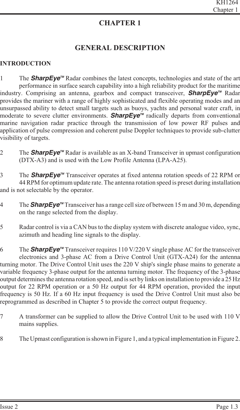 CHAPTER 1GENERAL DESCRIPTIONIN TRO DUC TION1The  SharpEyeTM Radar combines the latest concepts, technologies and state of the artperformance in surface search capability into a high reliability product for the maritimeindustry. Comprising an antenna, gearbox and compact transceiver, SharpEyeTM Radarprovides the mariner with a range of highly sophisticated and flexible operating modes and anunsurpassed ability to detect small targets such as buoys, yachts and personal water craft, inmoderate to severe clutter environments. SharpEyeTM radically departs from conventionalmarine navigation radar practice through the transmission of low power RF pulses andapplication of pulse compression and coherent pulse Doppler techniques to provide sub-cluttervisibility of targets.2The SharpEyeTM Radar is available as an X-band Transceiver in upmast configuration(DTX-A3) and is used with the Low Profile Antenna (LPA-A25).3The SharpEyeTM Transceiver operates at fixed antenna rotation speeds of 22 RPM or44 RPM for optimum update rate. The antenna rotation speed is preset during installationand is not selectable by the operator.4The SharpEyeTM Transceiver has a range cell size of between 15 m and 30 m, dependingon the range selected from the display.5Radar control is via a CAN bus to the display system with discrete analogue video, sync,azimuth and heading line signals to the display. 6The SharpEyeTM Transceiver requires 110 V/220 V single phase AC for the transceiverelectronics and 3-phase AC from a Drive Control Unit (GTX-A24) for the antennaturning motor. The Drive Control Unit uses the 220 V ship&apos;s single phase mains to generate avariable frequency 3-phase output for the antenna turning motor. The frequency of the 3-phaseoutput determines the antenna rotation speed, and is set by links on installation to provide a 25 Hz output for 22 RPM operation or a 50 Hz output for 44 RPM operation, provided the inputfrequency is 50 Hz. If a 60 Hz input frequency is used the Drive Control Unit must also bereprogrammed as described in Chapter 5 to provide the correct output frequency.7A transformer can be supplied to allow the Drive Control Unit to be used with 110 Vmains supplies.8The Upmast configuration is shown in Figure 1, and a typical implementation in Figure 2.KH1264Chap ter  1Is sue  2 Page  1.3