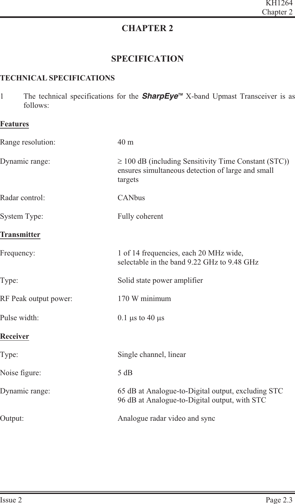 CHAPTER 2SPECIFICATIONTECH NI CAL  SPEC I FI CA TIONS1The technical specifications for the SharpEyeTM X-band Upmast Transceiver is asfollows:Fea turesRange resolution: 40 mDynamic range: ³ 100 dB (including Sensitivity Time Constant (STC)) ensures simultaneous detection of large and small targetsRadar control: CANbusSystem Type: Fully coherentTrans mit terFrequency: 1 of 14 frequencies, each 20 MHz wide, selectable in the band 9.22 GHz to 9.48 GHz Type: Solid state power amplifierRF Peak output power:  170 W minimumPulse width:  0.1 ms to 40 msRe ceiverType: Single channel, linearNoise figure:  5 dBDynamic range:  65 dB at Analogue-to-Digital output, excluding STC96 dB at Analogue-to-Digital output, with STCOutput: Analogue radar video and syncKH1264Chap ter  2Is sue  2 Page  2.3