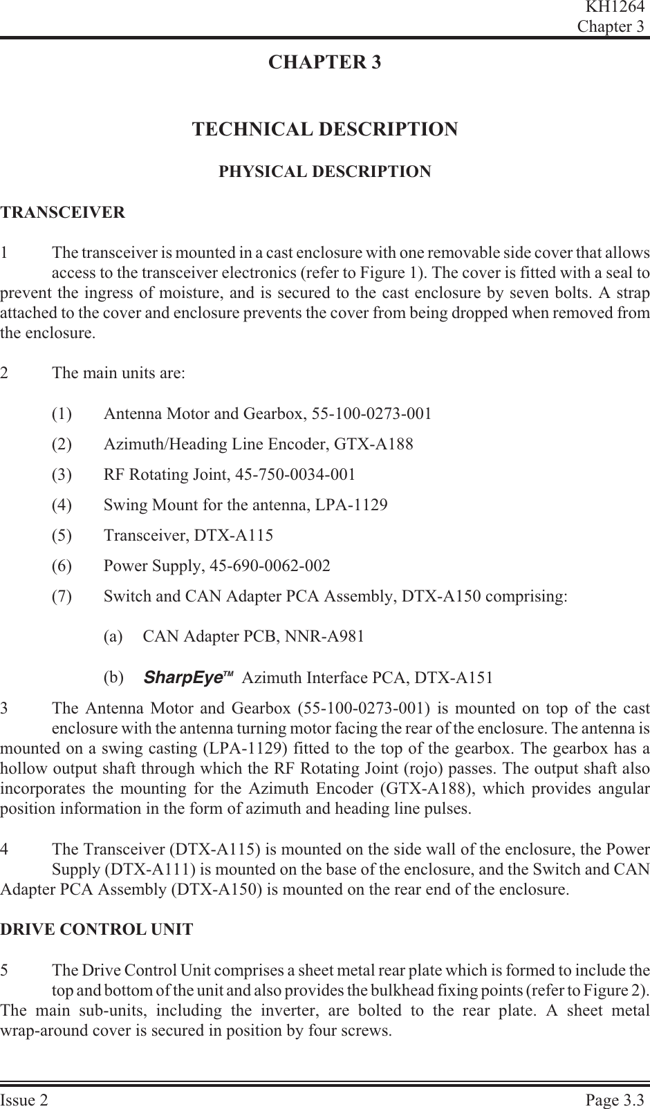 CHAPTER 3TECHNICAL DESCRIPTIONPHYS I CAL DESCRIPTIONTRANS CEIVER1The transceiver is mounted in a cast enclosure with one removable side cover that allowsaccess to the transceiver electronics (refer to Figure 1). The cover is fitted with a seal toprevent the ingress of moisture, and is secured to the cast enclosure by seven bolts. A strapattached to the cover and enclosure prevents the cover from being dropped when removed fromthe enclosure.2The main units are:(1) Antenna Motor and Gearbox, 55-100-0273-001(2) Azimuth/Heading Line Encoder, GTX-A188(3) RF Rotating Joint, 45-750-0034-001(4) Swing Mount for the antenna, LPA-1129(5) Transceiver, DTX-A115(6) Power Supply, 45-690-0062-002(7) Switch and CAN Adapter PCA Assembly, DTX-A150 comprising:(a) CAN Adapter PCB, NNR-A981(b) SharpEyeTM  Azimuth Interface PCA, DTX-A1513The Antenna Motor and Gearbox (55-100-0273-001) is mounted on top of the castenclosure with the antenna turning motor facing the rear of the enclosure. The antenna ismounted on a swing casting (LPA-1129) fitted to the top of the gearbox. The gearbox has ahollow output shaft through which the RF Rotating Joint (rojo) passes. The output shaft alsoincorporates the mounting for the Azimuth Encoder (GTX-A188), which provides angularposition information in the form of azimuth and heading line pulses.4The Transceiver (DTX-A115) is mounted on the side wall of the enclosure, the PowerSupply (DTX-A111) is mounted on the base of the enclosure, and the Switch and CANAdapter PCA Assembly (DTX-A150) is mounted on the rear end of the enclosure.DRIVE CON TROL UNIT5The Drive Control Unit comprises a sheet metal rear plate which is formed to include thetop and bottom of the unit and also provides the bulkhead fixing points (refer to Figure 2). The main sub-units, including the inverter, are bolted to the rear plate. A sheet metalwrap-around cover is secured in position by four screws.KH1264Chap ter  3Is sue  2 Page  3.3