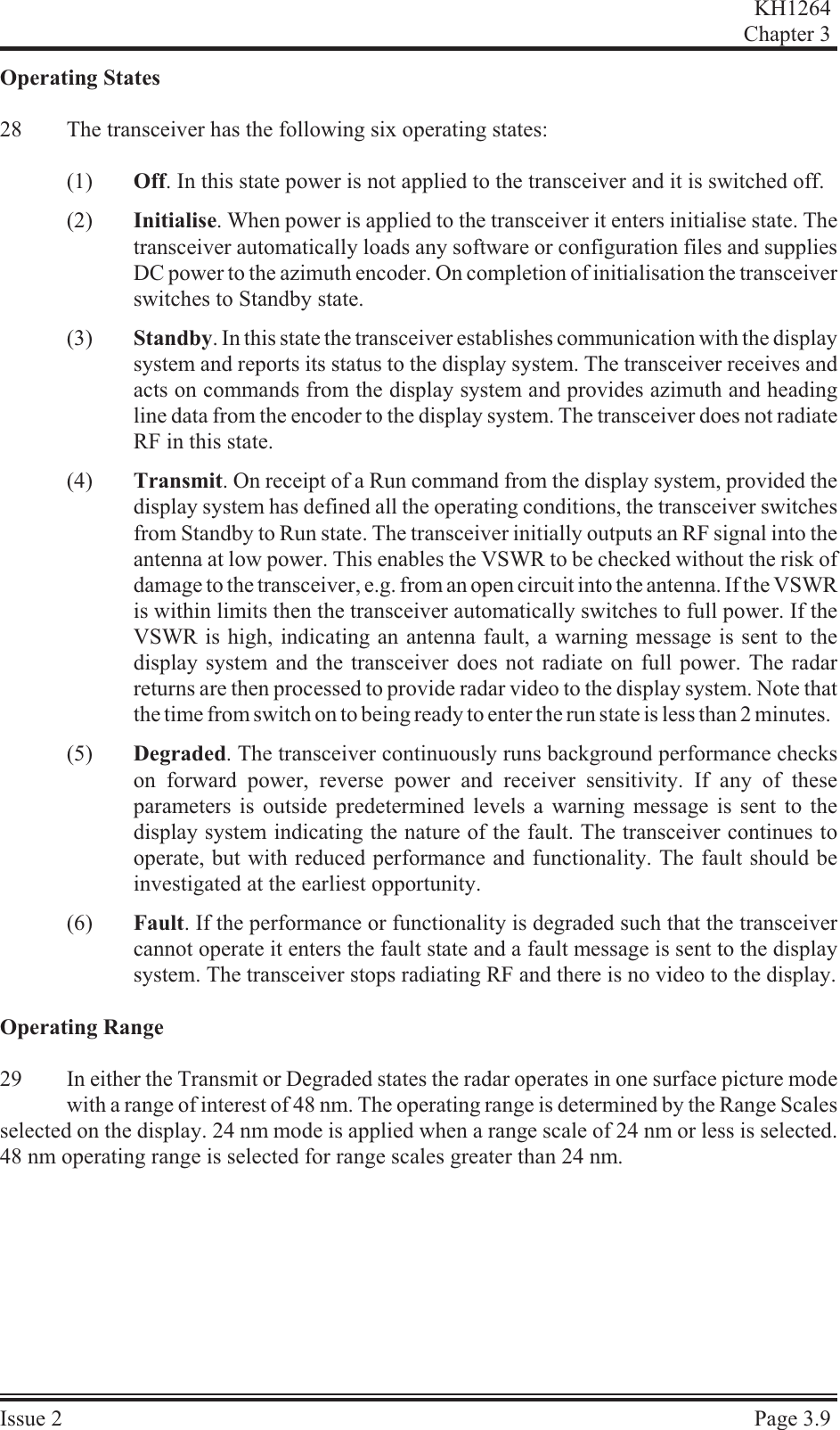Operating States28 The transceiver has the following six operating states:(1) Off. In this state power is not applied to the transceiver and it is switched off.(2) Initialise. When power is applied to the transceiver it enters initialise state. Thetransceiver automatically loads any software or configuration files and suppliesDC power to the azimuth encoder. On completion of initialisation the transceiverswitches to Standby state.(3) Standby. In this state the transceiver establishes communication with the display system and reports its status to the display system. The transceiver receives andacts on commands from the display system and provides azimuth and headingline data from the encoder to the display system. The transceiver does not radiateRF in this state.(4) Transmit. On receipt of a Run command from the display system, provided thedisplay system has defined all the operating conditions, the transceiver switchesfrom Standby to Run state. The transceiver initially outputs an RF signal into theantenna at low power. This enables the VSWR to be checked without the risk ofdamage to the transceiver, e.g. from an open circuit into the antenna. If the VSWR is within limits then the transceiver automatically switches to full power. If theVSWR is high, indicating an antenna fault, a warning message is sent to thedisplay system and the transceiver does not radiate on full power. The radarreturns are then processed to provide radar video to the display system. Note thatthe time from switch on to being ready to enter the run state is less than 2 minutes.(5) Degraded. The transceiver continuously runs background performance checkson forward power, reverse power and receiver sensitivity. If any of theseparameters is outside predetermined levels a warning message is sent to thedisplay system indicating the nature of the fault. The transceiver continues tooperate, but with reduced performance and functionality. The fault should beinvestigated at the earliest opportunity.(6) Fault. If the performance or functionality is degraded such that the transceivercannot operate it enters the fault state and a fault message is sent to the displaysystem. The transceiver stops radiating RF and there is no video to the display.Operating Range29 In either the Transmit or Degraded states the radar operates in one surface picture modewith a range of interest of 48 nm. The operating range is determined by the Range Scalesselected on the display. 24 nm mode is applied when a range scale of 24 nm or less is selected.48 nm operating range is selected for range scales greater than 24 nm.KH1264Chap ter  3Is sue  2 Page  3.9