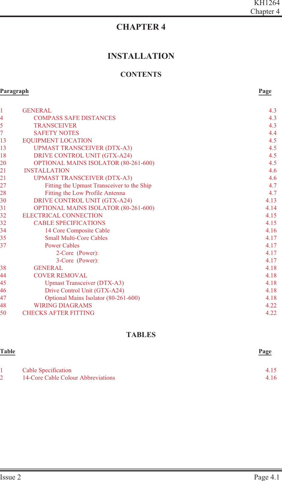 CHAPTER 4INSTALLATIONCON TENTSParagraph PageTA BLESTable PageKH1264Chap ter  4Is sue  2 Page  4.11GEN ERAL 4.34COM PASS SAFE DIS TANCES 4.35TRANS CEIVER 4.37SAFETY NOTES 4.413 EQUIP MENT LO CA TION 4.513 UPMAST TRANS CEIVER (DTX-A3) 4.518 DRIVE CON TROL UNIT (GTX-A24)4.520 OP TIONAL  MAINS  ISO LA TOR  (80-261-600) 4.521   IN STAL LA TION 4.621 UPMAST TRANS CEIVER (DTX-A3) 4.627 Fit ting the Upmast Trans ceiver to the Ship 4.728 Fit ting the Low Pro file Antenna 4.730 DRIVE CON TROL UNIT (GTX-A24) 4.1331 OP TIONAL  MAINS  ISO LA TOR  (80-261-600) 4.1432 ELEC TRI CAL  CON NEC TION 4.1532 CA BLE  SPEC I FI CA TIONS 4.1534 14 Core Com pos ite Ca ble 4.1635 Small Multi-Core Ca bles 4.1737 Power Ca bles 4.172-Core  (Power): 4.173-Core  (Power): 4.1738 GEN ERAL 4.1844 COVER RE MOVAL 4.1845 Upmast Trans ceiver (DTX-A3) 4.1846 Drive Con trol Unit (GTX-A24)4.1847 Op tional  Mains  Iso la tor  (80-261-600) 4.1848 WIR ING  DI A GRAMS 4.2250 CHECKS AFTER FITTING 4.221Cable Specification 4.15214-Core Cable Colour Abbreviations  4.16