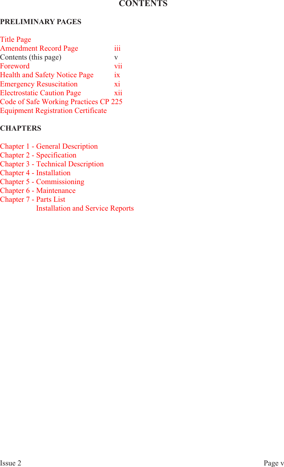 CONTENTSPRE LIM I NARY  PAGESTitle PageAmendment Record Page iiiContents (this page) vForeword viiHealth and Safety Notice Page ixEmergency Resuscitation xiElectrostatic Caution Page xiiCode of Safe Working Practices CP 225Equipment Registration CertificateCHAP TERSChapter 1 - General DescriptionChapter 2 - SpecificationChapter 3 - Technical DescriptionChapter 4 - InstallationChapter 5 - CommissioningChapter 6 - MaintenanceChapter 7 - Parts List       Installation and Service ReportsIs sue  2 Page  v