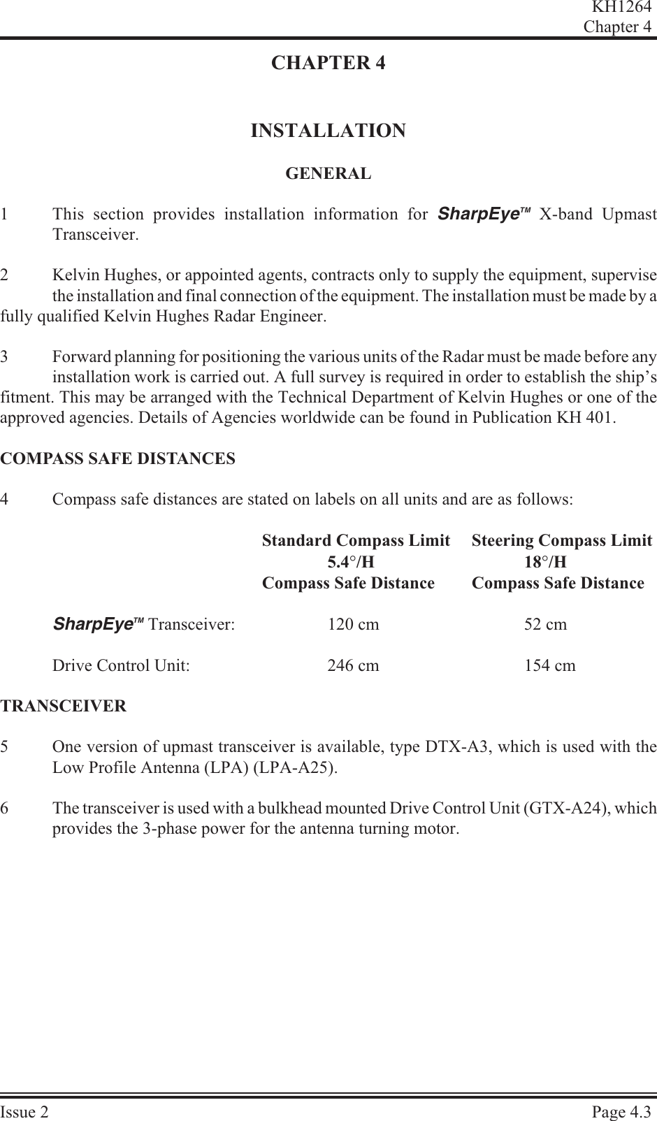CHAPTER 4INSTALLATIONGEN ERAL1This section provides installation information for SharpEyeTM X-band UpmastTransceiver.2Kelvin Hughes, or appointed agents, contracts only to supply the equipment, supervisethe installation and final connection of the equipment. The installation must be made by a fully qualified Kelvin Hughes Radar Engineer.3Forward planning for positioning the various units of the Radar must be made before anyinstallation work is carried out. A full survey is required in order to establish the ship’sfitment. This may be arranged with the Technical Department of Kelvin Hughes or one of theapproved agencies. Details of Agencies worldwide can be found in Publication KH 401.COM PASS SAFE DIS TANCES4Compass safe distances are stated on labels on all units and are as follows:Standard Compass Limit Steering Compass Limit5.4°/H 18°/HCompass Safe Distance Compass Safe DistanceSharpEyeTM Transceiver: 120 cm 52 cmDrive Control Unit: 246 cm 154 cmTRANS CEIVER5One version of upmast transceiver is available, type DTX-A3, which is used with theLow Profile Antenna (LPA) (LPA-A25).6The transceiver is used with a bulkhead mounted Drive Control Unit (GTX-A24), whichprovides the 3-phase power for the antenna turning motor.KH1264Chap ter  4Is sue  2 Page  4.3