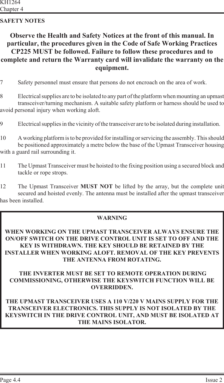 SAFETY NOTESObserve the Health and Safety Notices at the front of this manual. Inparticular, the procedures given in the Code of Safe Working PracticesCP225 MUST be followed. Failure to follow these procedures and tocomplete and return the Warranty card will invalidate the warranty on the equipment.7Safety personnel must ensure that persons do not encroach on the area of work.8Electrical supplies are to be isolated to any part of the platform when mounting an upmast transceiver/turning mechanism. A suitable safety platform or harness should be used toavoid personal injury when working aloft.9Electrical supplies in the vicinity of the transceiver are to be isolated during installation.10 A working platform is to be provided for installing or servicing the assembly. This should be positioned approximately a metre below the base of the Upmast Transceiver housingwith a guard rail surrounding it.11 The Upmast Transceiver must be hoisted to the fixing position using a secured block andtackle or rope strops.12 The Upmast Transceiver MUST NOT be lifted by the array, but the complete unitsecured and hoisted evenly. The antenna must be installed after the upmast transceiverhas been installed.WARNINGWHEN WORKING ON THE UPMAST TRANSCEIVER ALWAYS ENSURE THEON/OFF SWITCH ON THE DRIVE CONTROL UNIT IS SET TO OFF AND THEKEY IS WITHDRAWN. THE KEY SHOULD BE RETAINED BY THEINSTALLER WHEN WORKING ALOFT. REMOVAL OF THE KEY PREVENTSTHE ANTENNA FROM ROTATING. THE INVERTER MUST BE SET TO REMOTE OPERATION DURINGCOMMISSIONING, OTHERWISE THE KEYSWITCH FUNCTION WILL BEOVERRIDDEN.THE UPMAST TRANSCEIVER USES A 110 V/220 V MAINS SUPPLY FOR THETRANSCEIVER ELECTRONICS. THIS SUPPLY IS NOT ISOLATED BY THEKEYSWITCH IN THE DRIVE CONTROL UNIT, AND MUST BE ISOLATED ATTHE MAINS ISOLATOR.KH1264Chap ter  4Page  4.4Is sue  2