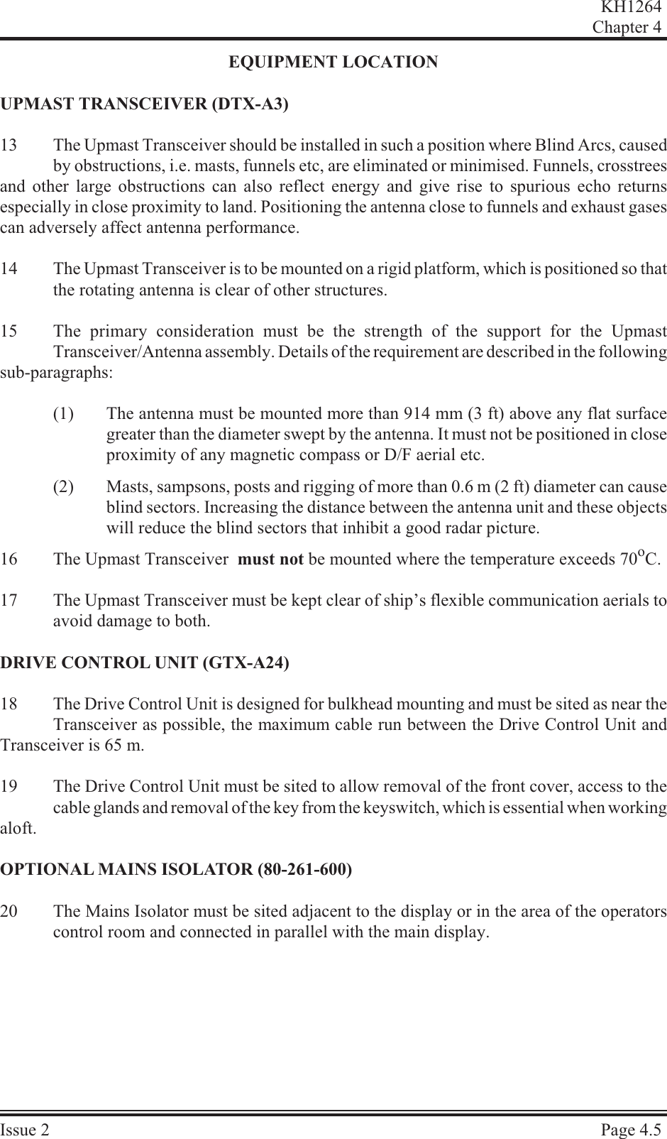 EQUIP MENT LO CA TIONUPMAST TRANS CEIVER (DTX-A3)13 The Upmast Transceiver should be installed in such a position where Blind Arcs, causedby obstructions, i.e. masts, funnels etc, are eliminated or minimised. Funnels, crosstreesand other large obstructions can also reflect energy and give rise to spurious echo returnsespecially in close proximity to land. Positioning the antenna close to funnels and exhaust gasescan adversely affect antenna performance.14 The Upmast Transceiver is to be mounted on a rigid platform, which is positioned so thatthe rotating antenna is clear of other structures.15 The primary consideration must be the strength of the support for the UpmastTransceiver/Antenna assembly. Details of the requirement are described in the following sub-paragraphs:(1) The antenna must be mounted more than 914 mm (3 ft) above any flat surfacegreater than the diameter swept by the antenna. It must not be positioned in closeproximity of any magnetic compass or D/F aerial etc.(2) Masts, sampsons, posts and rigging of more than 0.6 m (2 ft) diameter can causeblind sectors. Increasing the distance between the antenna unit and these objectswill reduce the blind sectors that inhibit a good radar picture.16 The Upmast Transceiver  must not be mounted where the temperature exceeds 70oC.17 The Upmast Transceiver must be kept clear of ship’s flexible communication aerials toavoid damage to both.DRIVE CON TROL UNIT (GTX-A24)18 The Drive Control Unit is designed for bulkhead mounting and must be sited as near theTransceiver as possible, the maximum cable run between the Drive Control Unit andTransceiver is 65 m.19 The Drive Control Unit must be sited to allow removal of the front cover, access to thecable glands and removal of the key from the keyswitch, which is essential when working aloft.OP TIONAL  MAINS  ISO LA TOR  (80-261-600)20 The Mains Isolator must be sited adjacent to the display or in the area of the operatorscontrol room and connected in parallel with the main display.KH1264Chap ter  4Is sue  2 Page  4.5