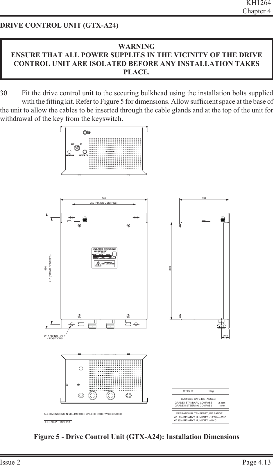 DRIVE CON TROL UNIT (GTX-A24)WARNINGENSURE THAT ALL POWER SUPPLIES IN THE VICINITY OF THE DRIVECONTROL UNIT ARE ISOLATED BEFORE ANY INSTALLATION TAKESPLACE.30 Fit the drive control unit to the securing bulkhead using the installation bolts suppliedwith the fitting kit. Refer to Figure 5 for dimensions. Allow sufficient space at the base ofthe unit to allow the cables to be inserted through the cable glands and at the top of the unit forwithdrawal of the key from the keyswitch.KH1264Chap ter  4Is sue  2 Page  4.13Ø12 FIXING HOLE4 POSITIONS450415 (FIXING CENTRES)380340250 (FIXING CENTRES)30.5CD-7022 ISSUE 3ALL DIMENSIONS IN MILLIMETRES UNLESS OTHERWISE STATEDWEIGHT:   11kgCOMPASS SAFE DISTANCES:OPERATIONAL TEMPERATURE RANGE:AT   0% RELATIVE HUMIDITY  -15°C to +55°CAT 95% RELATIVE HUMIDITY  +40°CGRADE I STANDARD COMPASS         2.46mGRADE II STEERING COMPASS         1.54m194Figure 5 - Drive Control Unit (GTX-A24): Installation Dimensions