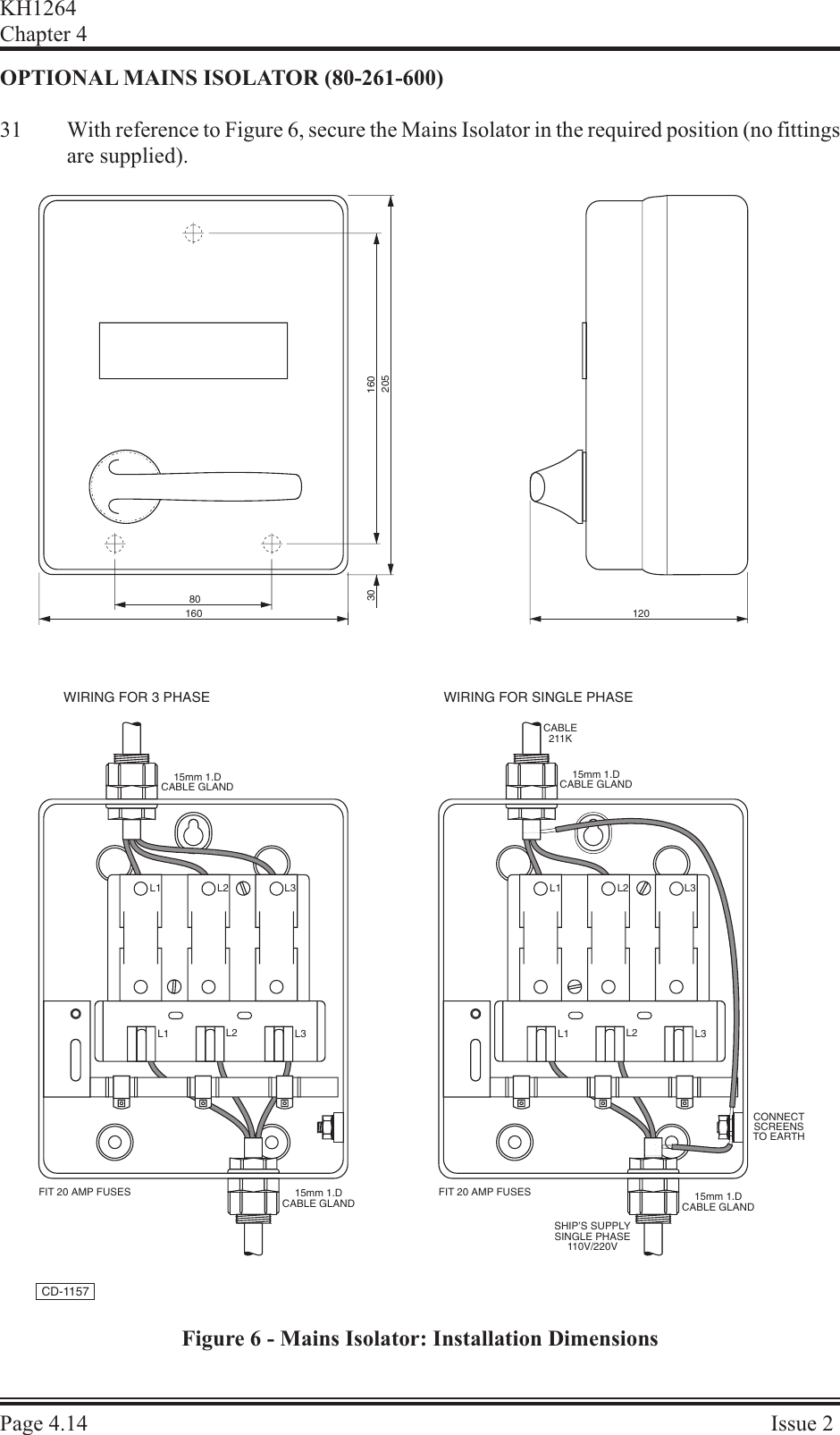 OP TIONAL  MAINS  ISO LA TOR  (80-261-600)31 With reference to Figure 6, secure the Mains Isolator in the required position (no fittingsare supplied).KH1264Chap ter  4Page  4.14 Is sue  2L1 L2 L3 L1 L2L1 L2 L3L3L1 L2 L3WIRING FOR 3 PHASE WIRING FOR SINGLE PHASECABLE211K15mm 1.DCABLE GLAND15mm 1.DCABLE GLAND15mm 1.DCABLE GLAND 15mm 1.DCABLE GLANDCONNECTSCREENSTO EARTHFIT 20 AMP FUSES FIT 20 AMP FUSESSHIP&apos;S SUPPLYSINGLE PHASE110V/220V80160 12030 160205CD-1157Figure 6 - Mains Isolator: Installation Dimensions