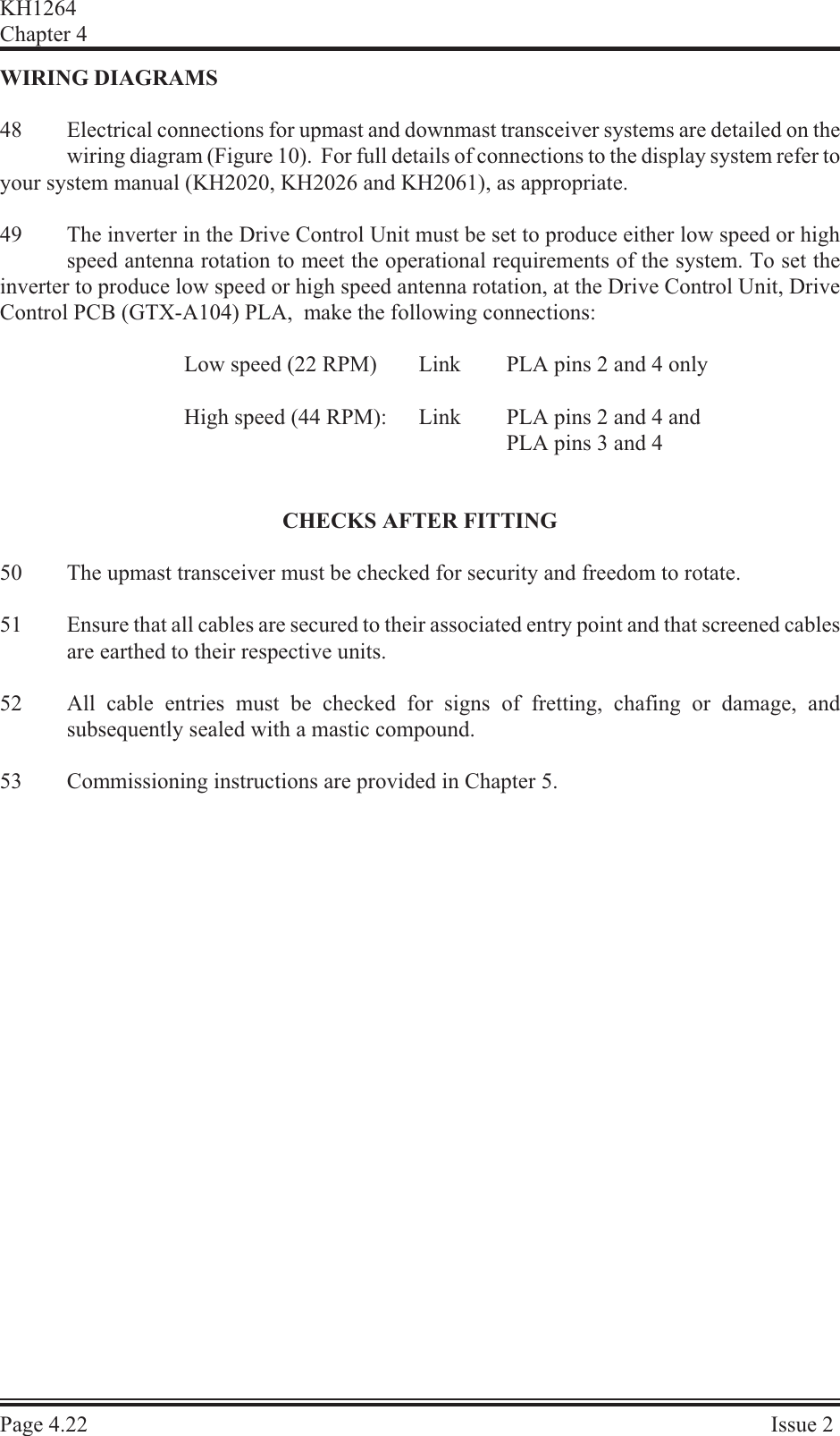 WIR ING  DI A GRAMS48 Electrical connections for upmast and downmast transceiver systems are detailed on thewiring diagram (Figure 10).  For full details of connections to the display system refer toyour system manual (KH2020, KH2026 and KH2061), as appropriate.49 The inverter in the Drive Control Unit must be set to produce either low speed or highspeed antenna rotation to meet the operational requirements of the system. To set theinverter to produce low speed or high speed antenna rotation, at the Drive Control Unit, DriveControl PCB (GTX-A104) PLA,  make the following connections:Low speed (22 RPM) Link PLA pins 2 and 4 onlyHigh speed (44 RPM): Link  PLA pins 2 and 4 andPLA pins 3 and 4CHECKS AFTER FITTING50 The upmast transceiver must be checked for security and freedom to rotate.51 Ensure that all cables are secured to their associated entry point and that screened cablesare earthed to their respective units.52 All cable entries must be checked for signs of fretting, chafing or damage, andsubsequently sealed with a mastic compound.53 Commissioning instructions are provided in Chapter 5.KH1264Chap ter  4Page  4.22 Is sue  2
