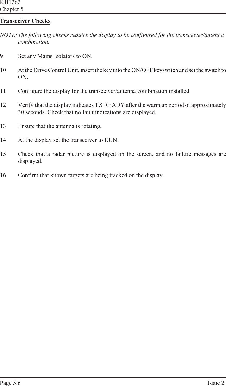 Trans ceiver  ChecksNOTE: The following checks require the display to be configured for the transceiver/antenna combination.9Set any Mains Isolators to ON.10 At the Drive Control Unit, insert the key into the ON/OFF keyswitch and set the switch toON.11 Configure the display for the transceiver/antenna combination installed.12 Verify that the display indicates TX READY after the warm up period of approximately30 seconds. Check that no fault indications are displayed.13 Ensure that the antenna is rotating.14 At the display set the transceiver to RUN.15 Check that a radar picture is displayed on the screen, and no failure messages aredisplayed.16 Confirm that known targets are being tracked on the display.KH1262Chap ter  5Page  5.6Is sue  2