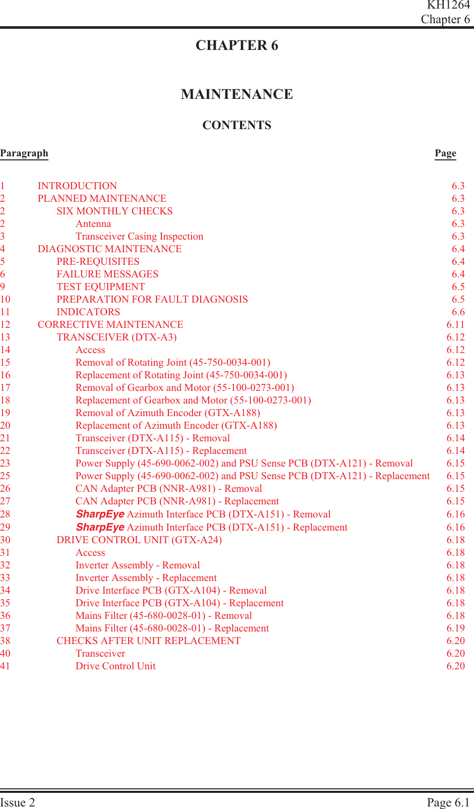 CHAPTER 6MAINTENANCECON TENTSParagraph PageKH1264Chap ter  6Is sue  2 Page  6.11IN TRO DUC TION 6.32PLANNED MAINTENANCE 6.32SIX MONTHLY CHECKS 6.32An tenna 6.33Trans ceiver  Cas ing  In spec tion 6.34DI AG NOS TIC  MAIN TE NANCE 6.45PRE-REQ UI SITES 6.46FAIL URE  MES SAGES 6.49TEST EQUIP MENT 6.510 PREP A RA TION  FOR  FAULT  DI AG NO SIS 6.511 IN DI CA TORS 6.612 COR REC TIVE  MAIN TE NANCE 6.1113 TRANS CEIVER  (DTX-A3) 6.1214 Access 6.1215 Re moval of Ro tat ing Joint (45-750-0034-001) 6.1216 Re place ment  of  Ro tat ing  Joint  (45-750-0034-001) 6.1317 Re moval of Gear box and Mo tor (55-100-0273-001) 6.1318 Re place ment of Gear box and Mo tor (55-100-0273-001) 6.1319 Re moval  of  Az i muth  En coder  (GTX-A188) 6.1320 Re place ment  of  Az i muth  En coder  (GTX-A188) 6.1321 Trans ceiver (DTX-A115) - Re moval 6.1422 Trans ceiver  (DTX-A115) - Replacement 6.1423 Power Sup ply (45-690-0062-002) and PSU Sense PCB (DTX-A121) - Removal 6.1525 Power Sup ply (45-690-0062-002) and PSU Sense PCB (DTX-A121) - Re place ment 6.1526 CAN Adapter PCB (NNR-A981) - Re moval 6.1527 CAN Adapter PCB (NNR-A981) - Re place ment 6.1528 SharpEye Az i muth In ter face PCB (DTX-A151) - Re moval 6.1629 SharpEye  Az i muth  In ter face  PCB  (DTX-A151) - Re place ment 6.1630 DRIVE CON TROL UNIT (GTX-A24) 6.1831 Ac cess 6.1832 In verter  As sem bly  -  Removal 6.1833 In verter  As sem bly  -  Replacement 6.1834 Drive In ter face PCB (GTX-A104) - Removal 6.1835 Drive Interface PCB (GTX-A104) - Replacement 6.1836 Mains Fil ter (45-680-0028-01) - Re moval 6.1837 Mains Fil ter (45-680-0028-01) - Re place ment 6.1938 CHECKS AF TER UNIT RE PLACE MENT 6.2040 Trans ceiver 6.2041 Drive Con trol Unit 6.20