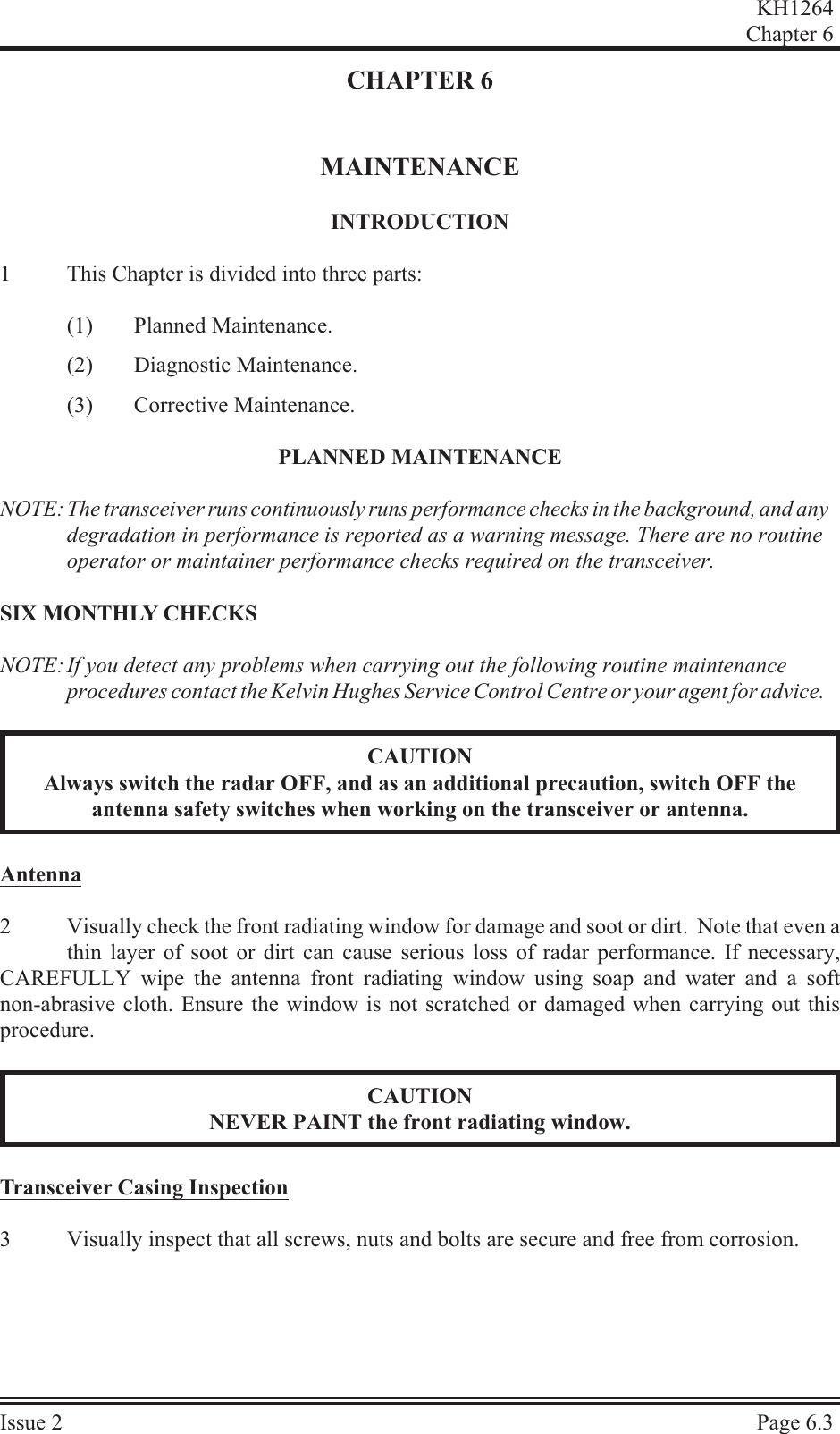 CHAPTER 6MAINTENANCEIN TRO DUC TION1This Chapter is divided into three parts:(1) Planned Maintenance.(2) Diagnostic Maintenance.(3) Corrective Maintenance.PLANNED MAINTENANCENOTE: The transceiver runs continuously runs performance checks in the background, and any degradation in performance is reported as a warning message. There are no routine operator or maintainer performance checks required on the transceiver.SIX MONTHLY CHECKSNOTE: If you detect any problems when carrying out the following routine maintenance procedures contact the Kelvin Hughes Service Control Centre or your agent for advice.CAUTIONAlways switch the radar OFF, and as an additional precaution, switch OFF theantenna safety switches when working on the transceiver or antenna.An tenna2Visually check the front radiating window for damage and soot or dirt.  Note that even athin layer of soot or dirt can cause serious loss of radar performance. If necessary,CAREFULLY wipe the antenna front radiating window using soap and water and a softnon-abrasive cloth. Ensure the window is not scratched or damaged when carrying out thisprocedure.CAUTIONNEVER PAINT the front radiating window.Trans ceiver  Cas ing  In spec tion3Visually inspect that all screws, nuts and bolts are secure and free from corrosion.KH1264Chap ter  6Is sue  2 Page  6.3