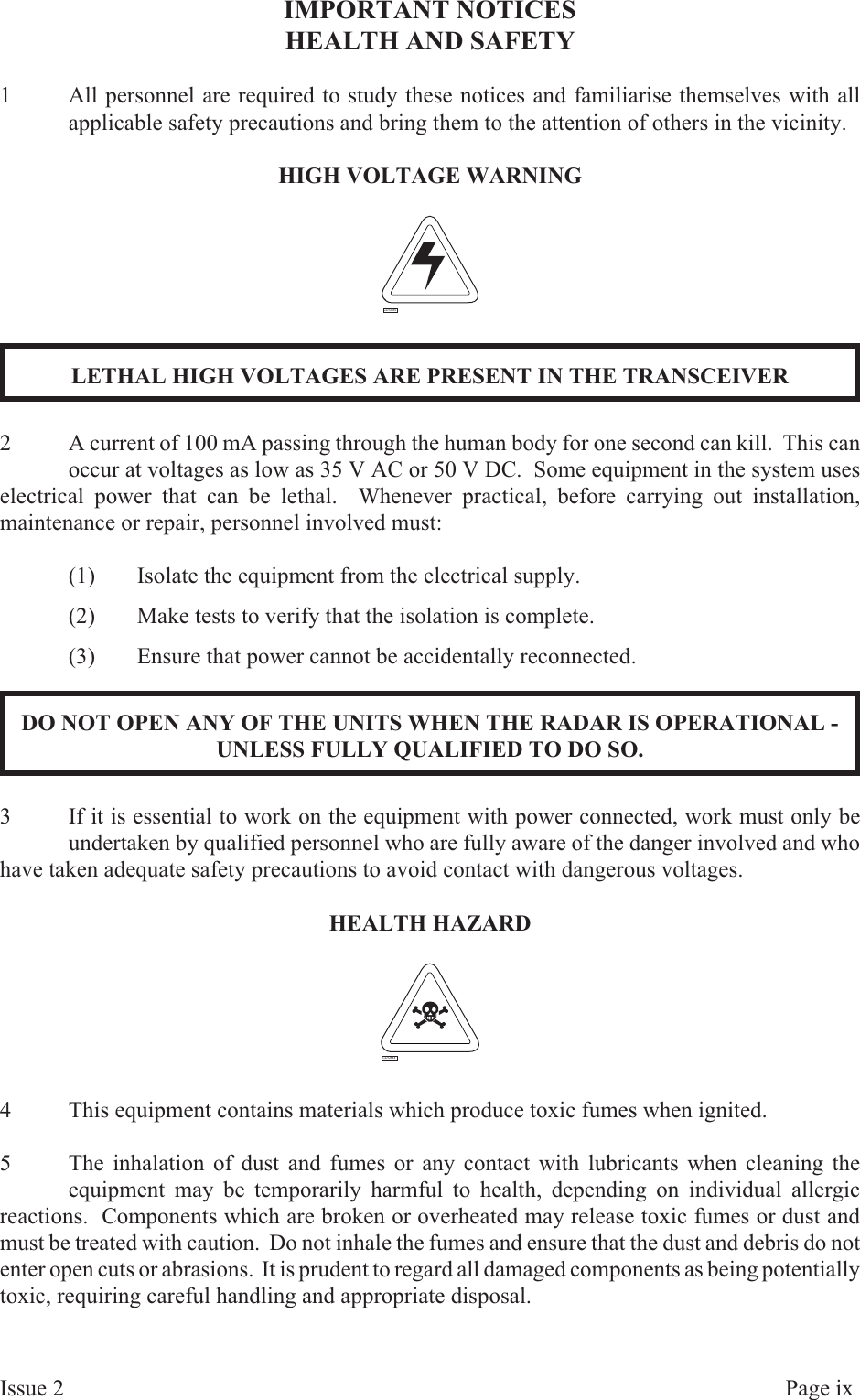 IMPORTANT NOTICESHEALTH AND SAFETY1All personnel are required to study these notices and familiarise themselves with allapplicable safety precautions and bring them to the attention of others in the vicinity.HIGH VOLT AGE WARNINGLETHAL HIGH VOLTAGES ARE PRESENT IN THE TRANSCEIVER2A current of 100 mA passing through the human body for one second can kill.  This canoccur at voltages as low as 35 V AC or 50 V DC.  Some equipment in the system useselectrical power that can be lethal.  Whenever practical, before carrying out installation,maintenance or repair, personnel involved must:(1) Isolate the equipment from the electrical supply.(2) Make tests to verify that the isolation is complete.(3) Ensure that power cannot be accidentally reconnected.DO NOT OPEN ANY OF THE UNITS WHEN THE RADAR IS OPERATIONAL -UNLESS FULLY QUALIFIED TO DO SO.3If it is essential to work on the equipment with power connected, work must only beundertaken by qualified personnel who are fully aware of the danger involved and whohave taken adequate safety precautions to avoid contact with dangerous voltages.HEALTH HAZ ARD4This equipment contains materials which produce toxic fumes when ignited.5The inhalation of dust and fumes or any contact with lubricants when cleaning theequipment may be temporarily harmful to health, depending on individual allergicreactions.  Components which are broken or overheated may release toxic fumes or dust andmust be treated with caution.  Do not inhale the fumes and ensure that the dust and debris do notenter open cuts or abrasions.  It is prudent to regard all damaged components as being potentiallytoxic, requiring careful handling and appropriate disposal.Is sue  2 Page  ixCD-0844CD-0845