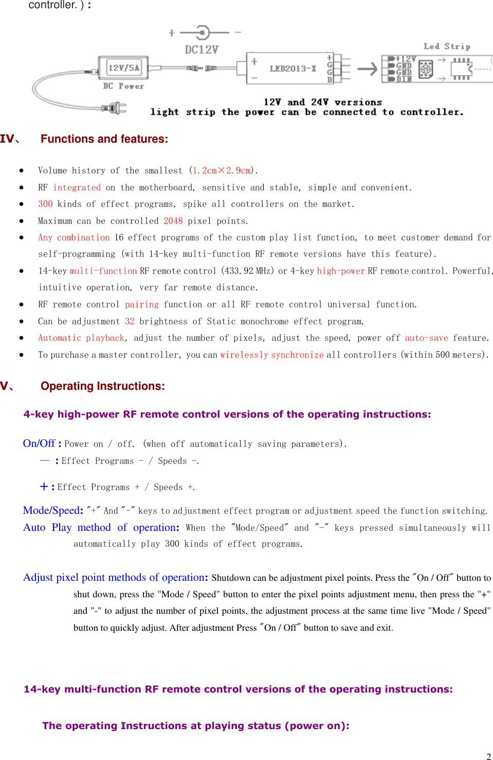  2 controller. ) :  IV、  Functions and features:  Volume history of the smallest (1.2cm×2.9cm).  RF integrated on the motherboard, sensitive and stable, simple and convenient.  300 kinds of effect programs, spike all controllers on the market.  Maximum can be controlled 2048 pixel points.  Any combination 16 effect programs of the custom play list function, to meet customer demand for self-programming (with 14-key multi-function RF remote versions have this feature).  14-key multi-function RF remote control (433.92 MHz) or 4-key high-power RF remote control. Powerful, intuitive operation, very far remote distance.  RF remote control pairing function or all RF remote control universal function.  Can be adjustment 32 brightness of Static monochrome effect program.  Automatic playback, adjust the number of pixels, adjust the speed, power off auto-save feature.  To purchase a master controller, you can wirelessly synchronize all controllers (within 500 meters). V、  Operating Instructions: 4-key high-power RF remote control versions of the operating instructions:    On/Off : Power on / off. (when off automatically saving parameters).    — : Effect Programs - / Speeds -.    + : Effect Programs + / Speeds +. Mode/Speed: &quot;+&quot; And &quot;-&quot; keys to adjustment effect program or adjustment speed the function switching. Auto  Play method  of  operation:  When the &quot;Mode/Speed&quot; and &quot;-&quot; keys pressed simultaneously will automatically play 300 kinds of effect programs.  Adjust pixel point methods of operation: Shutdown can be adjustment pixel points. Press the &quot;On / Off&quot; button to shut down, press the &quot;Mode / Speed&quot; button to enter the pixel points adjustment menu, then press the &quot;+&quot; and &quot;-&quot; to adjust the number of pixel points, the adjustment process at the same time live &quot;Mode / Speed&quot; button to quickly adjust. After adjustment Press &quot;On / Off&quot; button to save and exit.   14-key multi-function RF remote control versions of the operating instructions:  The operating Instructions at playing status (power on):    
