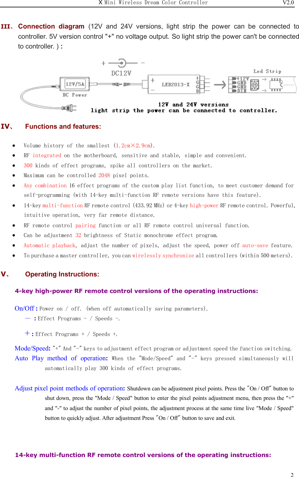 X Mini Wireless Dream Color Controller                          V2.0   2III、 Connection  diagram  (12V  and  24V  versions,  light  strip  the  power  can  be  connected  to controller. 5V version control &quot;+&quot; no voltage output. So light strip the power can&apos;t be connected to controller. ) :  IV、  Functions and features:  Volume history of the smallest (1.2cm×2.9cm).  RF integrated on the motherboard, sensitive and stable, simple and convenient.  300 kinds of effect programs, spike all controllers on the market.  Maximum can be controlled 2048 pixel points.  Any combination 16 effect programs of the custom play list function, to meet customer demand for self-programming (with 14-key multi-function RF remote versions have this feature).  14-key multi-function RF remote control (433.92 MHz) or 4-key high-power RF remote control. Powerful, intuitive operation, very far remote distance.  RF remote control pairing function or all RF remote control universal function.  Can be adjustment 32 brightness of Static monochrome effect program.  Automatic playback, adjust the number of pixels, adjust the speed, power off auto-save feature.  To purchase a master controller, you can wirelessly synchronize all controllers (within 500 meters). V、  Operating Instructions: 4-key high-power RF remote control versions of the operating instructions:       On/Off : Power on / off. (when off automatically saving parameters).    — : Effect Programs - / Speeds -.    + : Effect Programs + / Speeds +. Mode/Speed: &quot;+&quot; And &quot;-&quot; keys to adjustment effect program or adjustment speed the function switching. Auto  Play method  of  operation:  When the &quot;Mode/Speed&quot; and &quot;-&quot; keys pressed simultaneously will automatically play 300 kinds of effect programs.  Adjust pixel point methods of operation: Shutdown can be adjustment pixel points. Press the &quot;On / Off&quot; button to shut down, press the &quot;Mode / Speed&quot; button to enter the pixel points adjustment menu, then press the &quot;+&quot; and &quot;-&quot; to adjust the number of pixel points, the adjustment process at the same time live &quot;Mode / Speed&quot; button to quickly adjust. After adjustment Press &quot;On / Off&quot; button to save and exit.   14-key multi-function RF remote control versions of the operating instructions:  