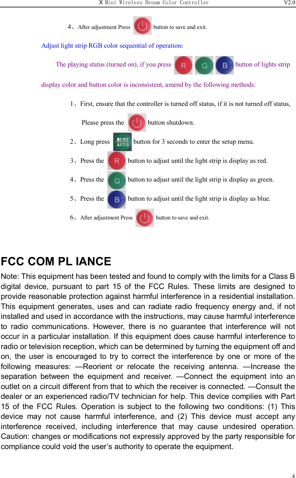 X Mini Wireless Dream Color Controller                          V2.0   4        4、After adjustment Press        button to save and exit. Adjust light strip RGB color sequential of operation:                    The playing status (turned on), if you press                                      button of lights strip    display color and button color is inconsistent, amend by the following methods: 1、First, ensure that the controller is turned off status, if it is not turned off status,   Please press the              button shutdown. 2、Long press              button for 3 seconds to enter the setup menu.                         3、Press the              button to adjust until the light strip is display as red. 4、Press the              button to adjust until the light strip is display as green. 5、Press the              button to adjust until the light strip is display as blue. 6、After adjustment Press        button to save and exit.   FCC COM PL IANCE Note: This equipment has been tested and found to comply with the limits for a Class B digital  device,  pursuant  to  part  15  of  the  FCC  Rules.  These  limits  are  designed  to provide reasonable protection against harmful interference in a residential installation. This  equipment  generates,  uses  and  can  radiate  radio  frequency  energy  and,  if  not installed and used in accordance with the instructions, may cause harmful interference to  radio  communications.  However,  there  is  no  guarantee  that  interference  will  not occur in a particular installation. If this equipment does cause harmful interference to radio or television reception, which can be determined by turning the equipment off and on,  the  user  is  encouraged  to  try  to  correct  the  interference  by  one  or  more  of  the following  measures:  —Reorient  or  relocate  the  receiving  antenna.  —Increase  the separation  between  the  equipment  and  receiver.  —Connect  the  equipment  into  an outlet on a circuit different from that to which the receiver is connected. —Consult the dealer or an experienced radio/TV technician for help. This device complies with Part 15  of  the  FCC  Rules.  Operation  is  subject  to  the  following  two  conditions:  (1)  This device  may  not  cause  harmful  interference,  and  (2)  This  device  must  accept  any interference  received,  including  interference  that  may  cause  undesired  operation. Caution: changes or modifications not expressly approved by the party responsible for compliance could void the user’s authority to operate the equipment.  