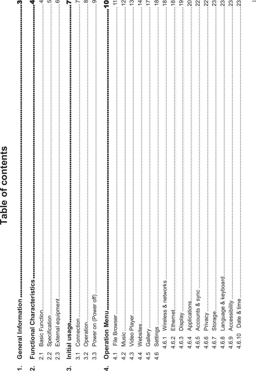 1Table of contents1. General Information2. Functional Characteristics2.1 Basic Function......................................................................................................................................................................................................... 42.2 Specification ............................................................................................................................................................................................................ 52.3 External equipment ................................................................................................................................................................................................. 63. Initial usage3.1 Connection .............................................................................................................................................................................................................. 73.2 Operation................................................................................................................................................................................................................. 83.3 Power on (Power off) .............................................................................................................................................................................................. 94. Operation Menu4.1 File Browser.......................................................................................................................................................................................................... 114.2 Music ..................................................................................................................................................................................................................... 124.3 Video Player.......................................................................................................................................................................................................... 134.4 Websites................................................................................................................................................................................................................ 144.5 Gallery ................................................................................................................................................................................................................... 174.6 Settings ................................................................................................................................................................................................................. 184.6.1 Wireless &amp; networks ...................................................................................................................................................................................184.6.2 Ethernet.......................................................................................................................................................................................................184.6.3 Display ........................................................................................................................................................................................................194.6.4 Applications.................................................................................................................................................................................................204.6.5 Accounts &amp; sync .........................................................................................................................................................................................224.6.6 Privacy ........................................................................................................................................................................................................224.6.7 Storage........................................................................................................................................................................................................234.6.8 Language &amp; keyboard.................................................................................................................................................................................234.6.9 Accessibility ................................................................................................................................................................................................234.6.10 Date &amp; time ...............................................................................................................................................................................................23