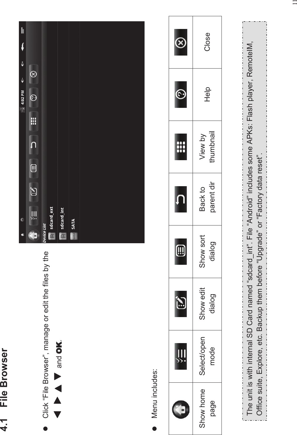 114.1 File BrowserlClick “File Browser”, manage or edit the files by theand .lMenu includes:Show homepageSelect/openmodeShow editdialogShow sortdialogBack toparent dirView bythumbnail Help CloseThe unit is with internal SD Card named “sdcard_int”. File “Android”includes some APKs: Flash player, RemoteIM,Office suite, Explore, etc. Backup them before “Upgrade”or “Factory data reset”.