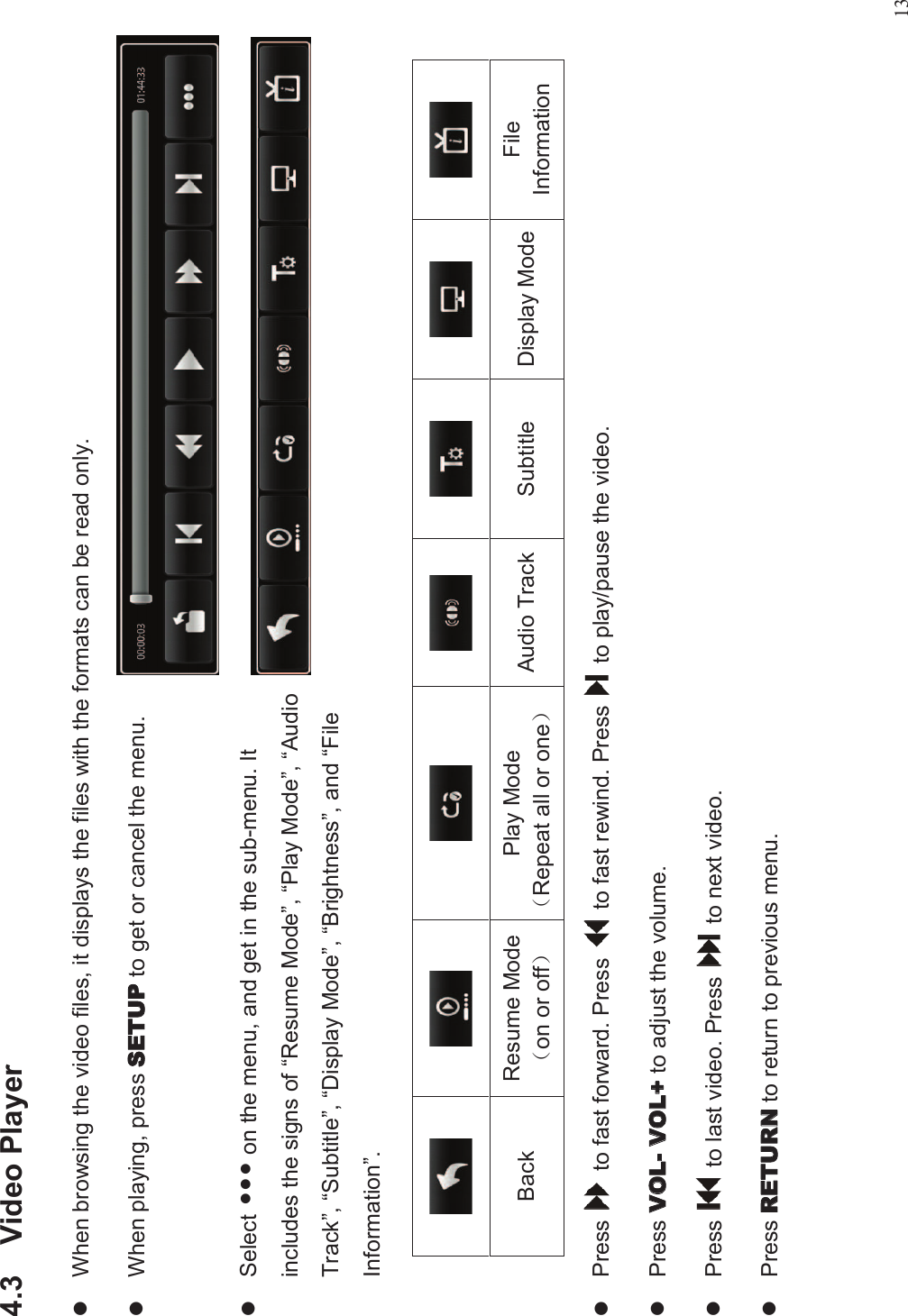 134.3 Video PlayerlWhen browsing the video files, it displays the files with the formats can be read only.lWhen playing, press  to get or cancel the menu.lSelect ••• on the menu, and get in the sub-menu. Itincludes the signs of “Resume Mode”,“Play Mode”,“AudioTrack”,“Subtitle”,“Display Mode”,“Brightness”, and “FileInformation”.lPress to fast forward. Press to fast rewind. Press to play/pause the video.lPress  to adjust the volume.lPress to last video. Press to next video.lPress to return to previous menu.Back Resume Mode!on or off&quot;Play Mode!Repeat all or one&quot;Audio Track Subtitle Display Mode FileInformation