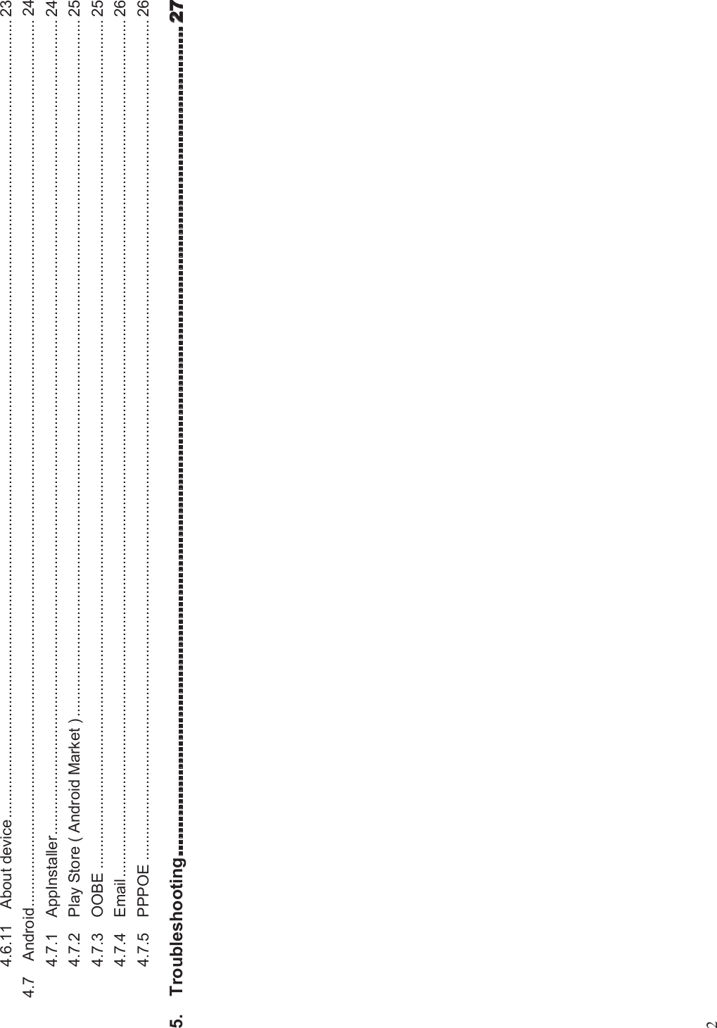 24.6.11 About device............................................................................................................................................................................................. 234.7 Android.................................................................................................................................................................................................................. 244.7.1 AppInstaller................................................................................................................................................................................................. 244.7.2 Play Store ( Android Market )..................................................................................................................................................................... 254.7.3 OOBE ......................................................................................................................................................................................................... 254.7.4 Email........................................................................................................................................................................................................... 264.7.5 PPPOE ....................................................................................................................................................................................................... 265. Troubleshooting