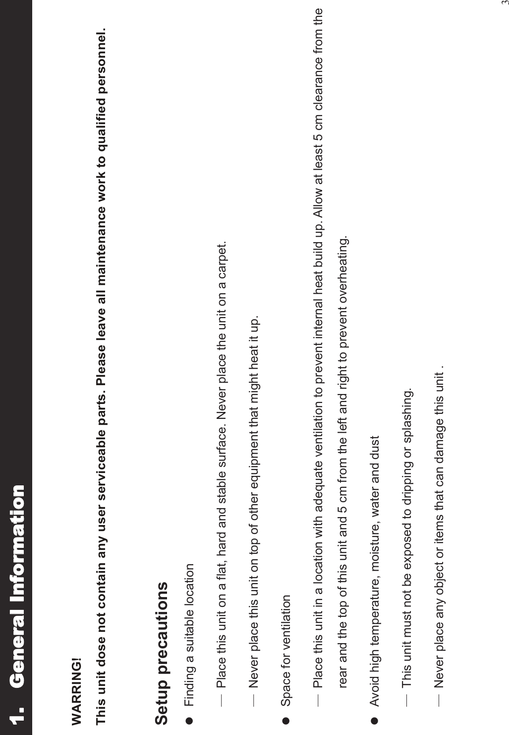 3WARRING!This unit dose not contain any user serviceable parts. Please leave all maintenance work to qualified personnel.Setup precautionslFinding a suitable location Place this unit on a flat, hard and stable surface. Never place the unit on a carpet. Never place this unit on top of other equipment that might heat it up.lSpace for ventilation Place this unit in a location with adequate ventilation to prevent internal heat build up. Allow at least 5 cm clearance from therear and the top of this unit and 5 cm from the left and right to prevent overheating.lAvoid high temperature, moisture, water and dust This unit must not be exposed to dripping or splashing. Never place any object or items that can damage this unit . 