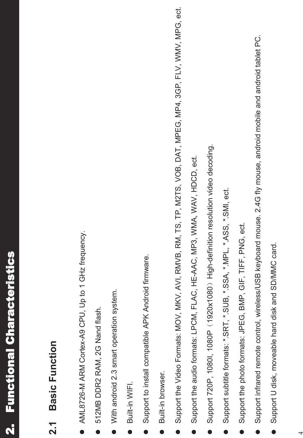 42.1 Basic FunctionlAML8726-M ARM Cortex-A9 CPU, Up to 1 GHz frequency.l512MB DDR2 RAM, 2G Nand flash.lWith android 2.3 smart operation system.lBuilt-in WIFI.lSupport to install compatible APK Android firmware.lBuilt-in browser.lSupport the Video Formats: MOV, MKV, AVI, RMVB, RM, TS, TP, M2TS, VOB, DAT, MPEG, MP4, 3GP, FLV, WMV, MPG, ect.lSupport the audio formats: LPCM, FLAC, HE-AAC, MP3, WMA, WAV, HDCD, ect.lSupport 720P, 1080I, 1080P!1920x1080&quot;High-definition resolution video decoding.lSupport subtitle formats: *.SRT, *.SUB, *.SSA, *.MPL, *.ASS, *.SMI, ect.lSupport the photo formats: JPEG, BMP, GIF, TIFF, PNG, ect.lSupport infrared remote control, wireless/USB keyboard mouse. 2.4G fly mouse, android mobile and android tablet PC.lSupport U disk, moveable hard disk and SD/MMC card.