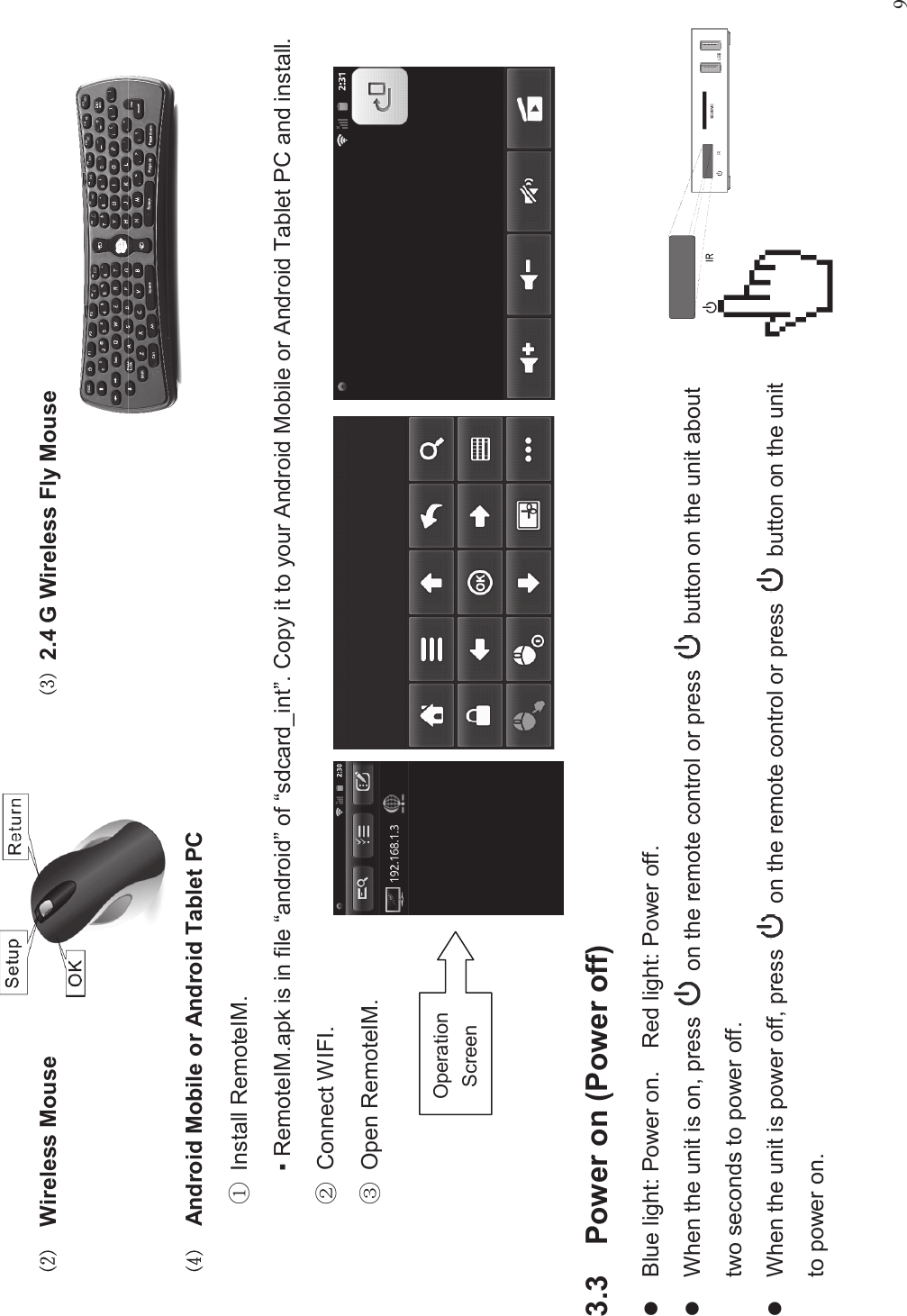 9&quot;Wireless Mouse #2.4 G Wireless Fly Mouse$Android Mobile or Android Tablet PC%Install RemoteIM.▪RemoteIM.apk is in file “android”of “sdcard_int”. Copy it to your Android Mobile or Android Tablet PC and install.&amp;Connect WIFI.&apos;Open RemoteIM.3.3 Power on (Power off)lBlue light: Power on. Red light: Power off.lWhen the unit is on, press on the remote control or press button on the unit abouttwo seconds to power off.lWhen the unit is power off, press on the remote control or press button on the unitto power on.OperationScreen