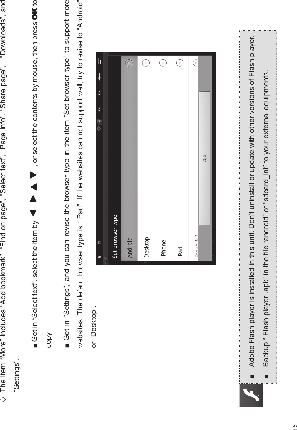 16(The item “More”includes “Add bookmark”,“Find on page”,“Select text”,“Page info”,“Share page”,“Downloads”, and“Settings”.■Get in “Select text”, select the item by , or select the contents by mouse, then press tocopy.■Get in “Settings”, and you can revise the browser type in the item “Set browser type”to support morewebsites. The default browser type is “IPad”. If the websites can not support well, try to revise to “Android”or “Desktop”.■Adobe Flash player is installed in this unit. Don’t uninstall or update with other versions of Flash player.■Backup “Flash player .apk”in the file “android”of “sdcard_int”to your external equipments.