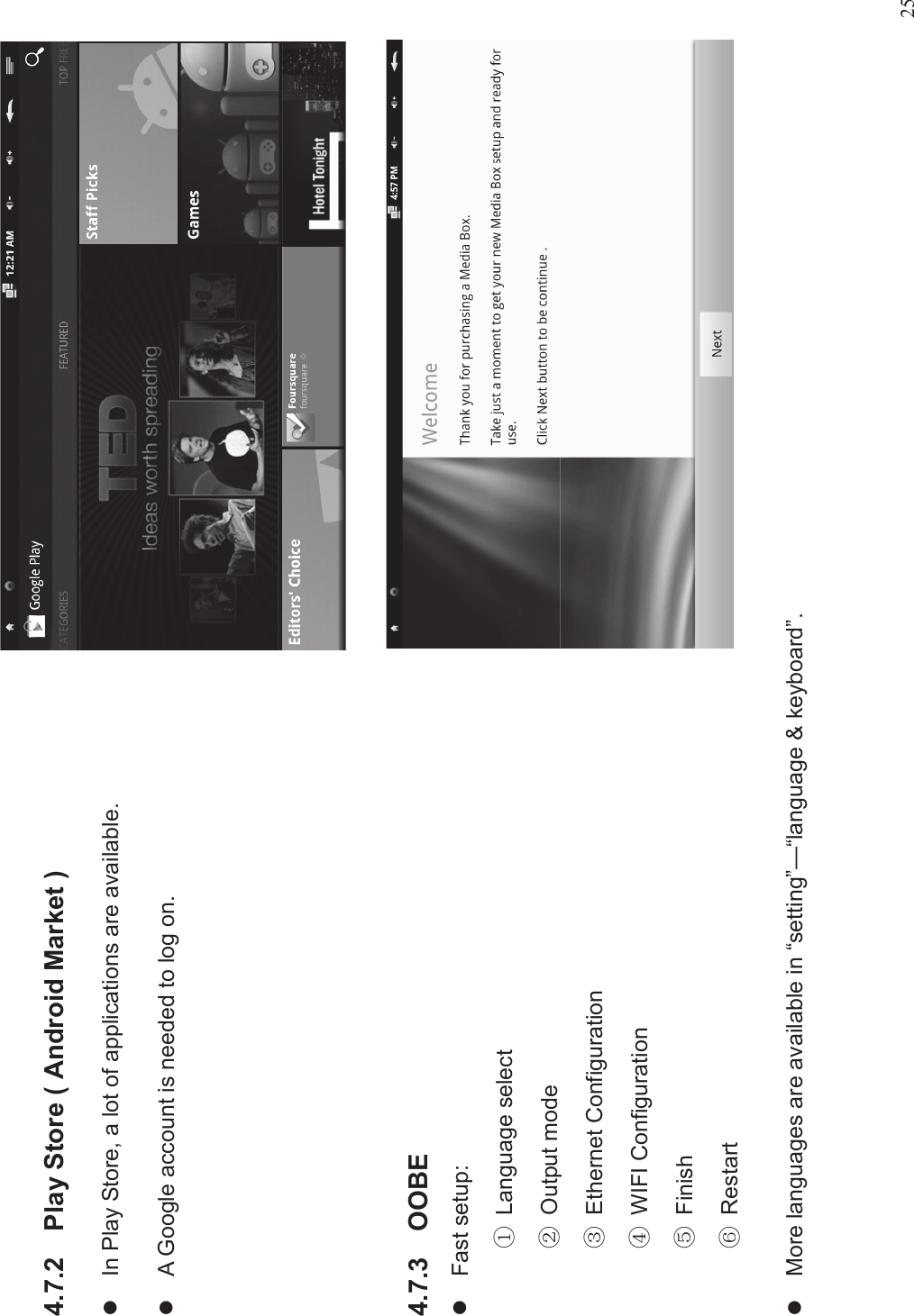 254.7.2 Play Store ( Android Market )lIn Play Store, a lot of applications are available.lA Google account is needed to log on.4.7.3 OOBElFast setup:%Language select&amp;Output mode&apos;Ethernet Configuration)WIFI Configuration*Finish+RestartlMore languages are available in “setting”—“language &amp; keyboard”.