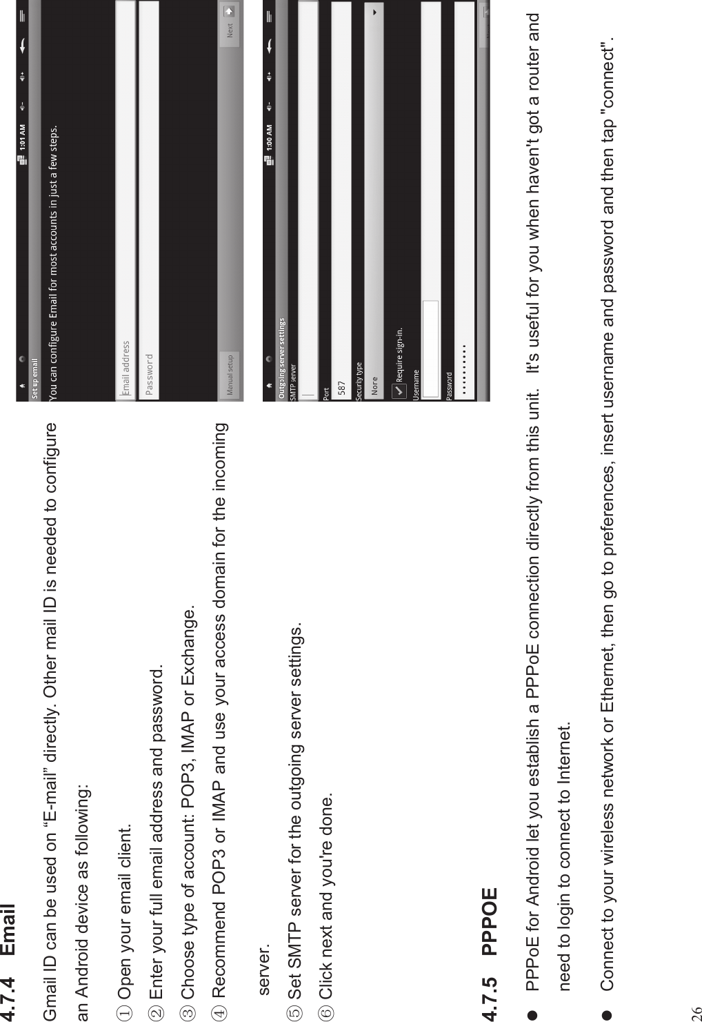 264.7.4 EmailGmail ID can be used on “E-mail”directly. Other mail ID is needed to configurean Android device as following:% Open your email client.&amp; Enter your full email address and password.&apos;Choose type of account: POP3, IMAP or Exchange. Recommend POP3 or IMAP and use your access domain for the incomingserver.* Set SMTP server for the outgoing server settings.+Click next and you&apos;re done.4.7.5 PPPOElPPPoE for Android let you establish a PPPoE connection directly from this unit. It&apos;s useful for you when haven&apos;t got a router andneed to login to connect to Internet.lConnect to your wireless network or Ethernet, then go to preferences, insert username and password and then tap &quot;connect&quot;.