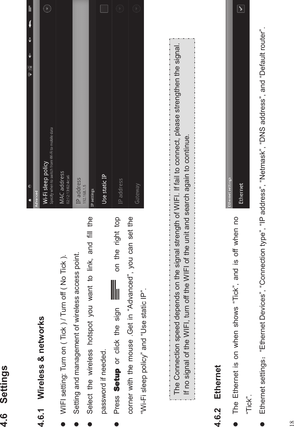 184.6 Settings4.6.1 Wireless &amp; networkslWIFI setting: Turn on ( Tick ) / Turn off ( No Tick ).lSetting and management of wireless access point.lSelect the wireless hotspot you want to link, and fill thepassword if needed.lPress or click the sign on the right topcorner with the mouse .Get in “Advanced”, you can set the“Wi-Fi sleep policy”and “Use static IP”.4.6.2 EthernetlThe Ethernet is on when shows “Tick”, and is off when no“Tick”.lEthernet settings#“Ethernet Devices”,“Connection type”,“IP address”,“Netmask”,“DNS address”, and “Default router”.The Connection speed depends on the signal strength of WIFI. If fail to connect, please strengthen the signal.If no signal of the WIFI, turn off the WIFI of the unit and search again to continue.