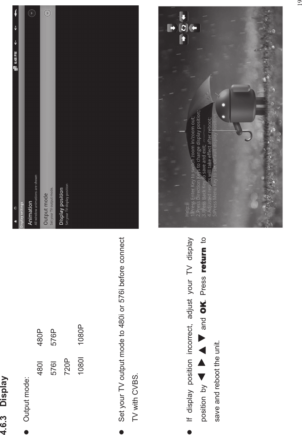 194.6.3 DisplaylOutput mode:480I 480P576I 576P720P1080I 1080PlSet your TV output mode to 480i or 576i before connectTV with CVBS.lIf display position incorrect, adjust your TV displayposition by and . Press tosave and reboot the unit.