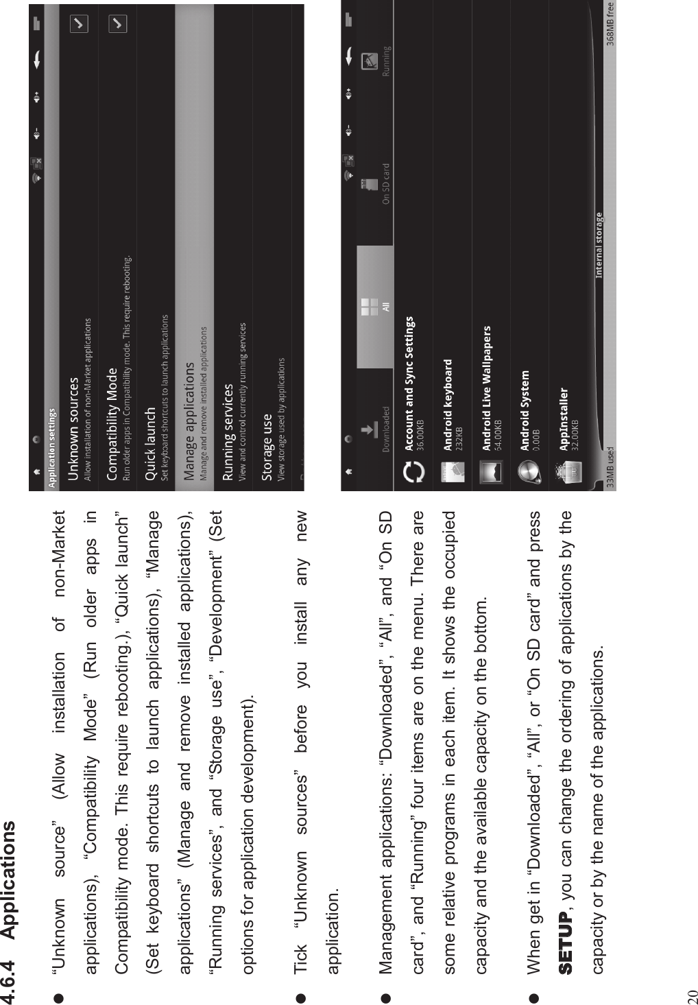 204.6.4 Applicationsl“Unknown source”(Allow installation of non-Marketapplications), “Compatibility Mode”(Run older apps inCompatibility mode. This require rebooting.), “Quick launch”(Set keyboard shortcuts to launch applications), “Manageapplications”(Manage and remove installed applications),“Running services”, and “Storage use”,“Development”(Setoptions for application development).lTick “Unknown sources”before you install any newapplication.lManagement applications: “Downloaded”,“All”, and “On SDcard”, and “Running”four items are on the menu. There aresome relative programs in each item. It shows the occupiedcapacity and the available capacity on the bottom.lWhen get in “Downloaded”,“All”, or “On SD card”and press, you can change the ordering of applications by thecapacity or by the name of the applications.