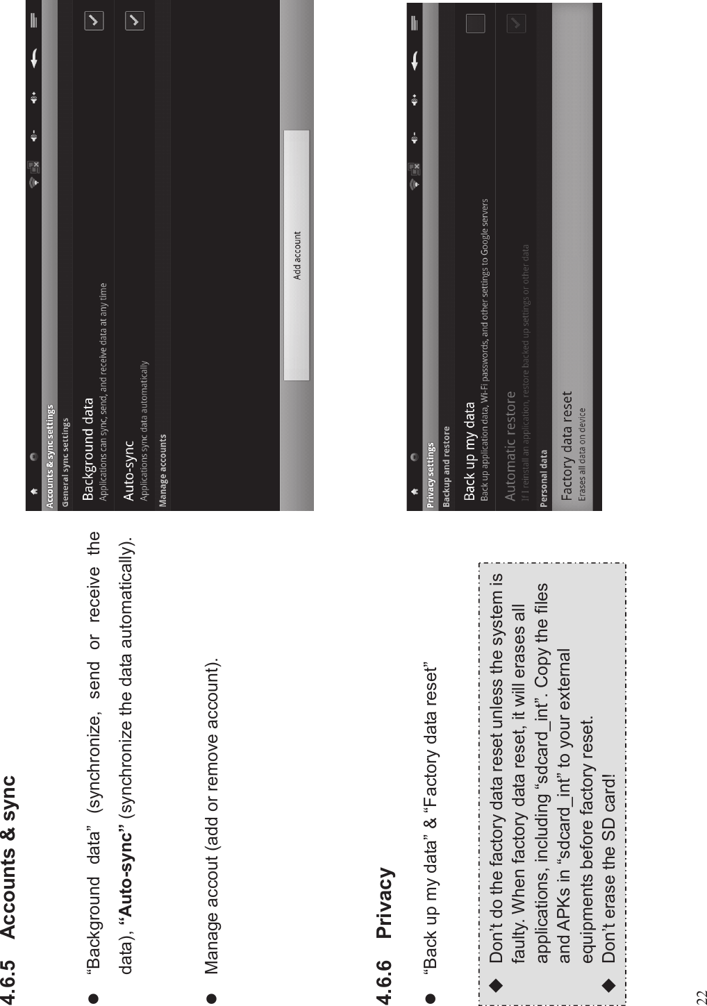 224.6.5 Accounts &amp; syncl“Background data”(synchronize, send or receive thedata), “Auto-sync”(synchronize the data automatically).lManage accout (add or remove account).4.6.6 Privacyl“Back up my data”&amp;“Factory data reset”uDon’t do the factory data reset unless the system isfaulty. When factory data reset, it will erases allapplications, including “sdcard_int”. Copy the filesand APKs in “sdcard_int” to your externalequipments before factory reset.uDon’t erase the SD card!