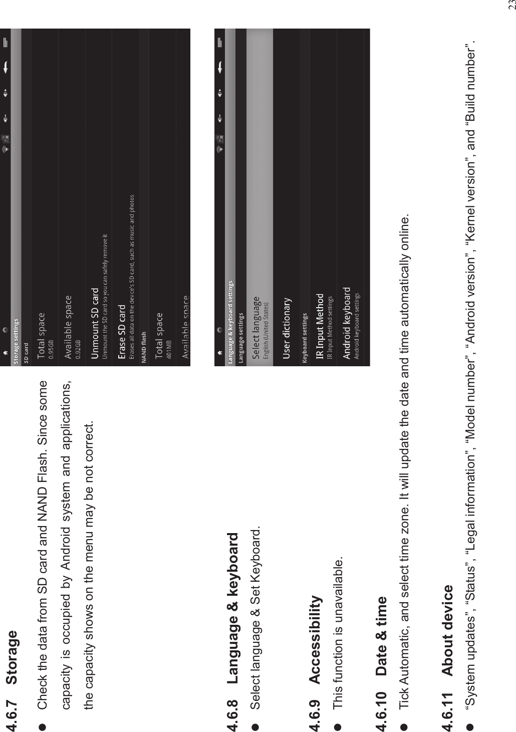 234.6.7 StoragelCheck the data from SD card and NAND Flash. Since somecapacity is occupied by Android system and applications,the capacity shows on the menu may be not correct.4.6.8 Language &amp; keyboardlSelect language &amp; Set Keyboard.4.6.9 AccessibilitylThis function is unavailable.4.6.10 Date &amp; timelTick Automatic, and select time zone. It will update the date and time automatically online.4.6.11 About devicel“System updates”,“Status”,“Legal information”,“Model number”,“Android version”,“Kernel version”, and “Build number”.