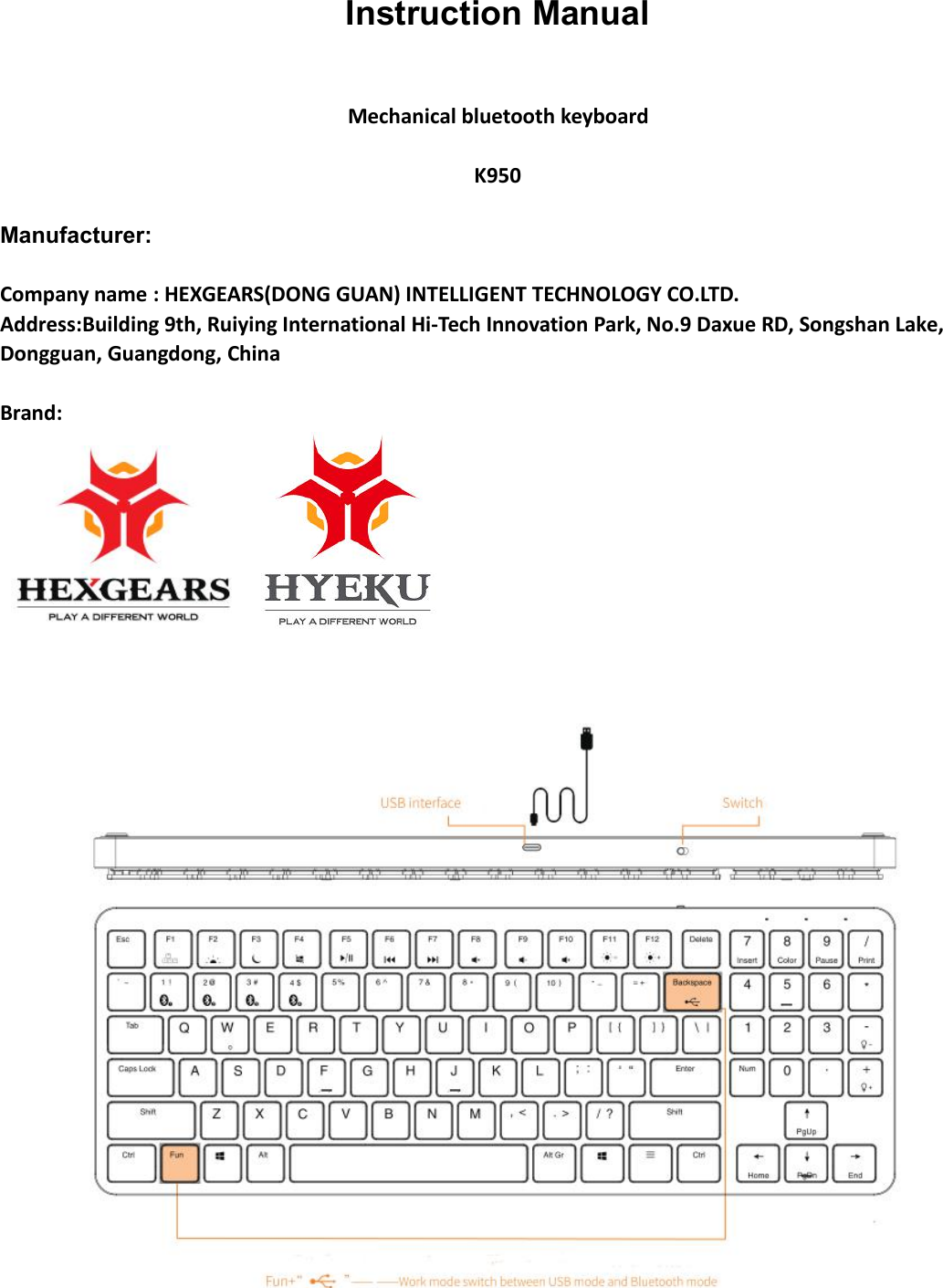 Instruction ManualMechanical bluetooth keyboardK950Manufacturer:Company name : HEXGEARS(DONG GUAN) INTELLIGENT TECHNOLOGY CO.LTD.Address:Building 9th, Ruiying International Hi-Tech Innovation Park, No.9 Daxue RD, Songshan Lake,Dongguan, Guangdong, ChinaBrand: