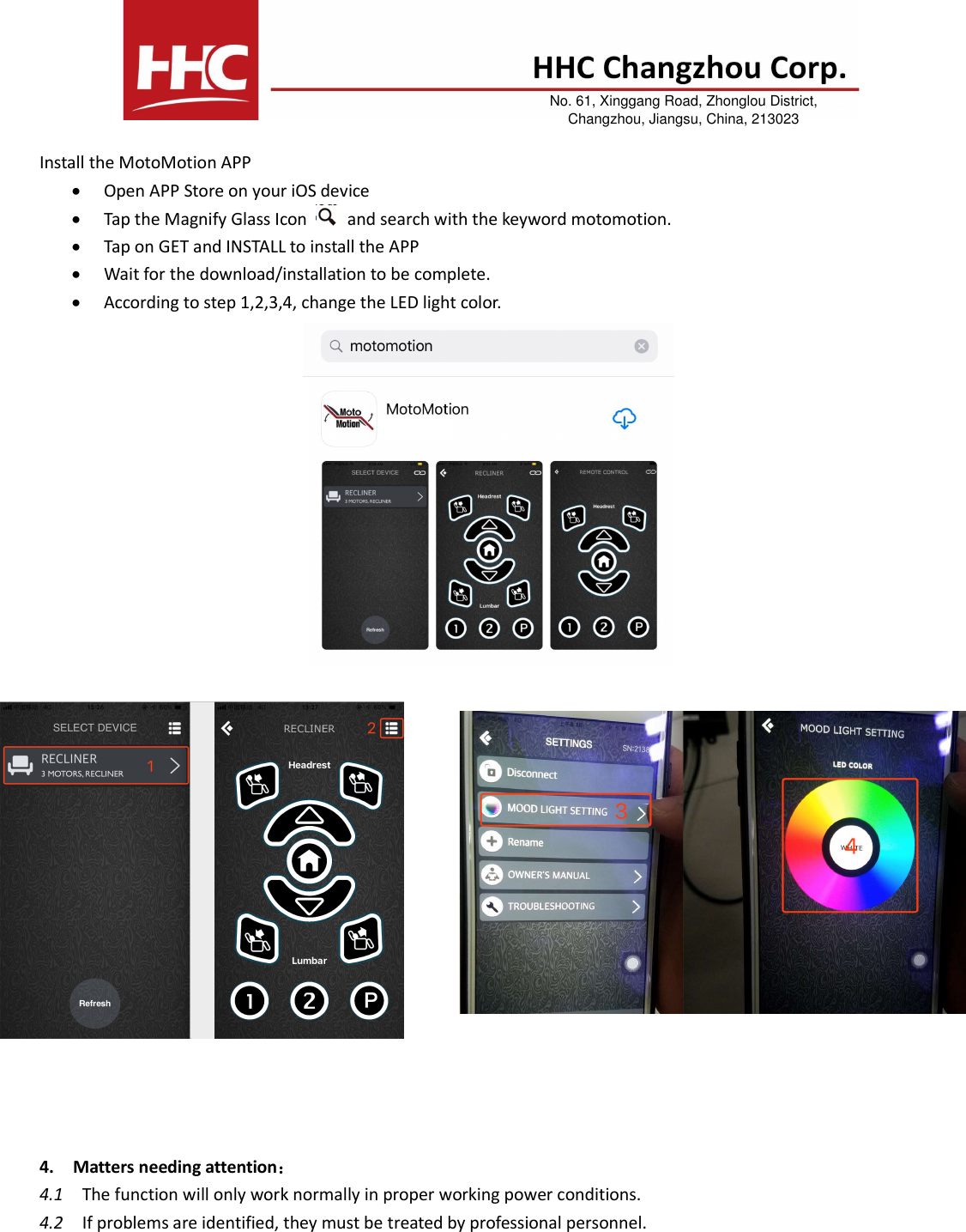 Install the MotoMotion APP Open APP Store on your iOS deviceTap the Magnify Glass Icon and search with the keyword motomotion. Tap on GET and INSTALL to install the APPWait for the download/installation to be complete.According to step 1,2,3,4, change the LED light color.-   Input rating: DC 5V   -   Working Frequency: 110K-148K -  Max wireless output rating: 5W -  Charging distance: 3-8mm 4. Matters needing attention：4.1    The function will only work normally in proper working power conditions. 4.2    If problems are identified, they must be treated by professional personnel. No. 61, Xinggang Road, Zhonglou District, Changzhou, Jiangsu, China, 213023 