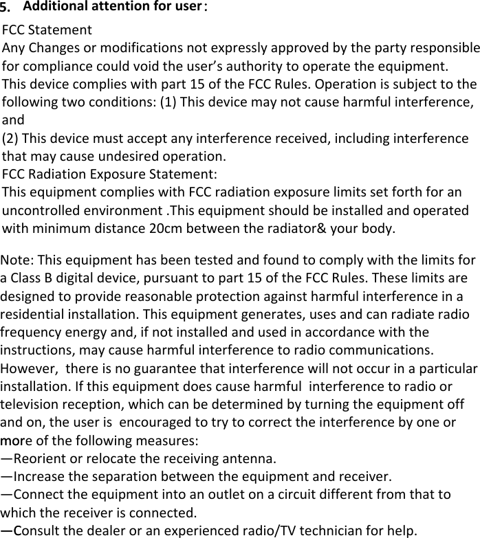 Additional attention for user：5.FCC Statement Any Changes or modifications not expressly approved by the party responsible for compliance could void the user’s authority to operate the equipment.   This device complies with part 15 of the FCC Rules. Operation is subject to the following two conditions: (1) This device may not cause harmful interference, and  (2) This device must accept any interference received, including interference that may cause undesired operation.    FCC Radiation Exposure Statement:  This equipment complies with FCC radiation exposure limits set forth for an uncontrolled environment .This equipment should be installed and operated with minimum distance 20cm between the radiator&amp; your body.   Note: This equipment has been tested and found to comply with the limits for a Class B digital device, pursuant to part 15 of the FCC Rules. These limits are designed to provide reasonable protection against harmful interference in a residential installation. This equipment generates, uses and can radiate radio frequency energy and, if not installed and used in accordance with the instructions, may cause harmful interference to radio communications. However,  there is no guarantee that interference will not occur in a particular installation. If this equipment does cause harmful  interference to radio or television reception, which can be determined by turning the equipment off and on, the user is  encouraged to try to correct the interference by one or more of the following measures:mor—Reorient or relocate the receiving antenna.—Increase the separation between the equipment and receiver.—Connect the equipment into an outlet on a circuit different from that to which the receiver is connected.   —Consult the dealer or an experienced radio/TV technician for help.—C