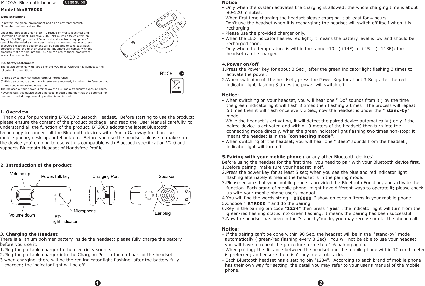 Microphone      Speaker Charging PortEar plugLEDlight indicatorPower/Talk key      Volume up Volume down 11   B headsetluetoothModel No:BT6000USER GUIDEUSER GUIDE22Weee StatementTo protect the global environment and as an environmentalist, Bluemate must remind you that.........Under the European union ("EU") Directive on Waste Electrical andElectronic Equipment, Directive 2002/69/EC, which takes effect onAugust 13,2005, products of "electrical and electronic equipment"cannot be discarded as municipal waste anymore and manufacturersof covered electronic equipment will be obligated to take back suchproducts at the end of their useful life. Bluemate will comply with theproducts that are sold into the EU. You can return these products tolocal collection points.1. Overview  Thank you for purchasing BT6000 Bluetooth Headset.  Before starting to use the product; please ensure the content of the product package; and read the  User Manual carefully, to understand all the function of the product. BT6000 adopts the latest Bluetooth technology to connect all the Bluetooth devices with  Audio Gateway function like mobile phone, desktop, notebook etc.  Before you use the headset, please to make surethe device you're going to use with is compatible with Bluetooth specification V2.0 and supports Bluetooth Headset of Handsfree Profile. - Only when the system activates the charging is allowed; the whole charging time is about   90-120 minutes.- When first time charging the headset please charging it at least for 4 hours. - Don't use the headset when it is recharging; the headset will switch off itself when it is    recharging.- Please use the provided charger only.- When the LED indicator flashes red light, it means the battery level is low and should be   recharged soon.- Only when the temperature is within the range -10 (+14F) to +45  (+113F); the    headset can be charged.1.Press the Power key for about 3 Sec ; after the green indicator light flashing 3 times to    activate the power.2.When switching off the headset , press the Power Key for about 3 Sec; after the red    indicator light flashing 3 times the power will switch off.   - When switching on your headset, you will hear one " Do" sounds from it ; by the time    the green indicator light will flash 3 times then flashing 2 times . The process will repeat    5 times then it will flash once every 3 Sec, now the headset is under the "  "    mode.- While the headset is activating, it will detect the paired device automatically ( only if the    paired device is activated and within 10 meters of the headset) then turn into the    connecting mode directly. When the green indicator light flashing two times non-stop; it    means the headset is in the  .- When switching off the headset; you will hear one " Beep" sounds from the headset ,   indicator light will turn off.( or any other Bluetooth devices).Before using the headset for the first time; you need to pair with your Bluetooth device first.1.Before pairing, make sure your headset is off.2.Press the power key for at least 5 sec; when you see the blue and red indicator light    flashing alternately it means the headset is in the pairing mode.3.Please ensure that your mobile phone is provided the Bluetooth Function, and activate the    function. Each brand of mobile phone  might have different ways to operate it; please check    up with your mobile phone user's manual.4.You will find the words string " " show on certain items in your mobile phone.5.Choose &ldquo; &rdquo; and do the pairing.6.Key in the pairing pin code " " then press "  " , the indicator light will turn from the    green/red flashing status into green flashing, it means the pairing has been successful.7.Now the headset has been in the "stand-by"mode, you may receive or dial the phone call.- If the pairing can't be done within 90 Sec, the headset will be in the  "stand-by" mode   automatically ( green/red flashing every 3 Sec).  You will not be able to use your headset;   you will have to repeat the procedure form step 1-6 pairing again.- When pairing; the distance between the headset and the mobile phone within 10 cm-1 meter   is preferred; and ensure there isn't any metal obstacle.- Each Bluetooth headset has a setting pin "1234".  According to each brand of mobile phone   has their own way for setting, the detail you may refer to your user's manual of the mobile   phone.    Notice4.Power on/offNotice:stand-by"connecting mode"5.Pairing with your mobile phone BT6000 1234 yesNotice:к к3. Charging the Headset  There is a lithium polymer battery inside the headset; please fully charge the battery before you use it.1.Plug the portable charger to the electricity source.2.Plug the portable charger into the Charging Port in the end part of the headset.3.when charging, there will be the red indicator light flashing, after the battery fully    charged; the indicator light will be off.2. Introduction of the productFCC Safety StatementsThe device complies with Part 15 of the FCC rules. Operation is subject to the following two conditions:(1)This device may not cause harmful interference.(2)This device must accept any interference received, including interference that      may cause undesired operation.The radiated output power is far below the FCC radio frequency exposure limits.  Nevertheless, this device should be used in such a manner that the potential for human contact during normal operation is minimized.MiJOYABT6000                   