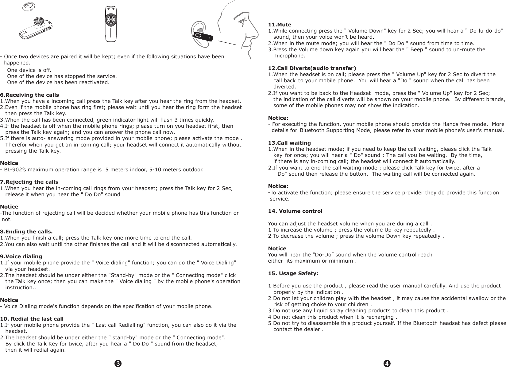 3344- Once two devices are paired it will be kept; even if the following situations have been   happened.    One device is off.     One of the device has stopped the service.    One of the device has been reactivated.1.When you have a incoming call press the Talk key after you hear the ring from the headset.2.Even if the mobile phone has ring first; please wait until you hear the ring form the headset    then press the Talk key.3.When the call has been connected, green indicator light will flash 3 times quickly.4.If the headset is off when the mobile phone rings; please turn on you headset first, then    press the Talk key again; and you can answer the phone call now.5.If there is auto- answering mode provided in your mobile phone; please activate the mode .     Therefor when you get an in-coming call; your headset will connect it automatically without    pressing the Talk key.- BL-902&rsquo;s maximum operation range is  5 meters indoor, 5-10 meters outdoor.1.When you hear the in-coming call rings from your headset; press the Talk key for 2 Sec,    release it when you hear the " Do Do" sound .-The function of rejecting call will be decided whether your mobile phone has this function or  not.1.When you finish a call; press the Talk key one more time to end the call. 2.You can also wait until the other finishes the call and it will be disconnected automatically.1.If your mobile phone provide the " Voice dialing" function; you can do the " Voice Dialing"    via your headset.2.The headset should be under either the "Stand-by" mode or the " Connecting mode" click    the Talk key once; then you can make the " Voice dialing " by the mobile phone's operation    instruction..- Voice Dialing mode's function depends on the specification of your mobile phone.                                            1.If your mobile phone provide the " Last call Redialling" function, you can also do it via the    headset.2.The headset should be under either the " stand-by" mode or the " Connecting mode".     By click the Talk Key for twice, after you hear a " Do Do " sound from the headset,   then it will redial again.6.Receiving the callsNotice7.Rejecting the calls Notice8.Ending the calls.9.Voice dialingNotice10. Redial the last call 11.Mute12.Call Diverts(audio transfer)Notice:13.Call waitingNotice:-14. Volume controlNotice15. Usage Safety:    1.While connecting press the &ldquo; Volume Down" key for 2 Sec; you will hear a &ldquo; Do-lu-do-do"     sound, then your voice won't be heard.2.When in the mute mode; you will hear the " Do Do " sound from time to time.3.Press the Volume down key again you will hear the " Beep " sound to un-mute the    microphone.1.When the headset is on call; please press the " Volume Up" key for 2 Sec to divert the    call back to your mobile phone.  You will hear a "Do " sound when the call has been    diverted.2.If you want to be back to the Headset  mode, press the " Volume Up" key for 2 Sec;   the indication of the call diverts will be shown on your mobile phone.  By different brands,    some of the mobile phones may not show the indication.- For executing the function, your mobile phone should provide the Hands free mode.  More   details for Bluetooth Supporting Mode, please refer to your mobile phone's user's manual. 1.When in the headset mode; if you need to keep the call waiting, please click the Talk   key ; you will hear a " Do" sound ; The call you be waiting.  By the time,    if there is any in-coming call; the headset will connect it automatically.2.If you want to end the call waiting mode ; please click Talk key for twice, after a   " Do" sound then release the button.  The waiting call will be connected again.To activate the function; please ensure the service provider they do provide this function  service.You can adjust the headset volume when you are during a call .1 To increase the volume ; press the volume Up key repeatedly .2 To decrease the volume ; press the volume Down key   .You will hear the "Do-Do&rdquo; sound when the volume control reach either  its maximum or minimum .1 Before you use the product , please read the user manual carefully. And use the product    properly by the indication . 2 Do not let your children play with the headset , it may cause the accidental swallow or the    risk of getting choke to your children .3 Do not use any liquid spray cleaning products to clean this product .4 Do not clean this product when it is recharging .5 Do not try to disassemble this product yourself. If the Bluetooth headset has defect please   contact the dealer .   repeatedly for once