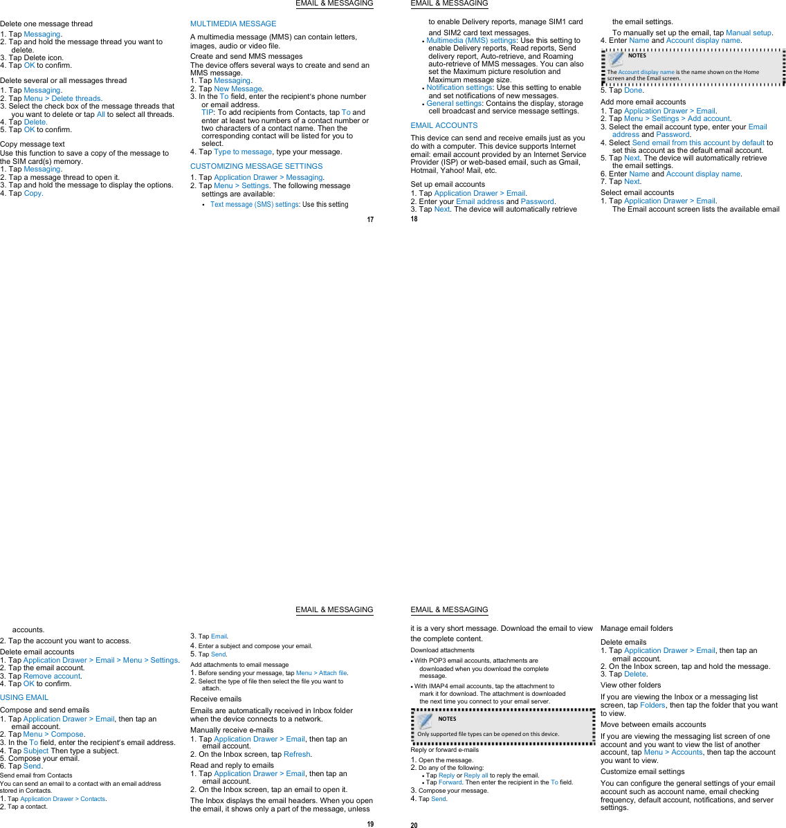 EMAIL &amp; MESSAGING Delete one message thread 1. Tap Messaging. 2. Tap and hold the message thread you want to delete. 3. Tap Delete icon. 4. Tap OK to confirm. Delete several or all messages thread 1. Tap Messaging. 2. Tap Menu &gt; Delete threads. 3. Select the check box of the message threads that you want to delete or tap All to select all threads. 4. Tap Delete. 5. Tap OK to confirm. Copy message text Use this function to save a copy of the message to the SIM card(s) memory. 1. Tap Messaging. 2. Tap a message thread to open it. 3. Tap and hold the message to display the options. 4. Tap Copy. MULTIMEDIA MESSAGE A multimedia message (MMS) can contain letters, images, audio or video file. Create and send MMS messages The device offers several ways to create and send an MMS message. 1. Tap Messaging. 2. Tap New Message. 3. In the To field, enter the recipient’s phone number or email address. TIP: To add recipients from Contacts, tap To and enter at least two numbers of a contact number or two characters of a contact name. Then the corresponding contact will be listed for you to select. 4. Tap Type to message, type your message. CUSTOMIZING MESSAGE SETTINGS 1. Tap Application Drawer &gt; Messaging. 2. Tap Menu &gt; Settings. The following message settings are available: Text message (SMS) settings: Use this setting  17   EMAIL &amp; MESSAGING to enable Delivery reports, manage SIM1 card and SIM2 card text messages.  Multimedia (MMS) settings: Use this setting to enable Delivery reports, Read reports, Send delivery report, Auto-retrieve, and Roaming auto-retrieve of MMS messages. You can also set the Maximum picture resolution and Maximum message size.  Notification settings: Use this setting to enable and set notifications of new messages.  General settings: Contains the display, storage cell broadcast and service message settings. EMAIL ACCOUNTS This device can send and receive emails just as you do with a computer. This device supports Internet email: email account provided by an Internet Service Provider (ISP) or web-based email, such as Gmail, Hotmail, Yahoo! Mail, etc. Set up email accounts 1. Tap Application Drawer &gt; Email. 2. Enter your Email address and Password. 3. Tap Next. The device will automatically retrieve 18 the email settings. To manually set up the email, tap Manual setup. 4. Enter Name and Account display name. NOTES      The Account display name is the name shown on the Home   screen and the Email screen.   5. Tap Done. Add more email accounts 1. Tap Application Drawer &gt; Email. 2. Tap Menu &gt; Settings &gt; Add account. 3. Select the email account type, enter your Email address and Password. 4. Select Send email from this account by default to set this account as the default email account. 5. Tap Next. The device will automatically retrieve the email settings. 6. Enter Name and Account display name. 7. Tap Next. Select email accounts 1. Tap Application Drawer &gt; Email. The Email account screen lists the available email EMAIL &amp; MESSAGING accounts. 2. Tap the account you want to access. Delete email accounts 1. Tap Application Drawer &gt; Email &gt; Menu &gt; Settings. 2. Tap the email account. 3. Tap Remove account. 4. Tap OK to confirm. USING EMAIL Compose and send emails 1. Tap Application Drawer &gt; Email, then tap an email account. 2. Tap Menu &gt; Compose. 3. In the To field, enter the recipient’s email address. 4. Tap Subject Then type a subject. 5. Compose your email. 6. Tap Send. Send email from Contacts You can send an email to a contact with an email address stored in Contacts. 1. Tap Application Drawer &gt; Contacts. 2. Tap a contact.  3. Tap Email. 4. Enter a subject and compose your email. 5. Tap Send. Add attachments to email message 1. Before sending your message, tap Menu &gt; Attach file. 2. Select the type of file then select the file you want to attach. Receive emails Emails are automatically received in Inbox folder when the device connects to a network. Manually receive e-mails 1. Tap Application Drawer &gt; Email, then tap an email account. 2. On the Inbox screen, tap Refresh. Read and reply to emails 1. Tap Application Drawer &gt; Email, then tap an email account. 2. On the Inbox screen, tap an email to open it. The Inbox displays the email headers. When you open the email, it shows only a part of the message, unless 19   EMAIL &amp; MESSAGING it is a very short message. Download the email to view the complete content. Download attachments  With POP3 email accounts, attachments are downloaded when you download the complete message.  With IMAP4 email accounts, tap the attachment to mark it for download. The attachment is downloaded the next time you connect to your email server.    NOTES      Only supported file types can be opened on this device.   Reply or forward e-mails 1. Open the message. 2. Do any of the following:  Tap Reply or Reply all to reply the email.  Tap Forward. Then enter the recipient in the To field. 3. Compose your message. 4. Tap Send.  20 Manage email folders Delete emails 1. Tap Application Drawer &gt; Email, then tap an email account. 2. On the Inbox screen, tap and hold the message. 3. Tap Delete. View other folders If you are viewing the Inbox or a messaging list screen, tap Folders, then tap the folder that you want to view. Move between emails accounts If you are viewing the messaging list screen of one account and you want to view the list of another account, tap Menu &gt; Accounts, then tap the account you want to view. Customize email settings You can configure the general settings of your email account such as account name, email checking frequency, default account, notifications, and server settings.