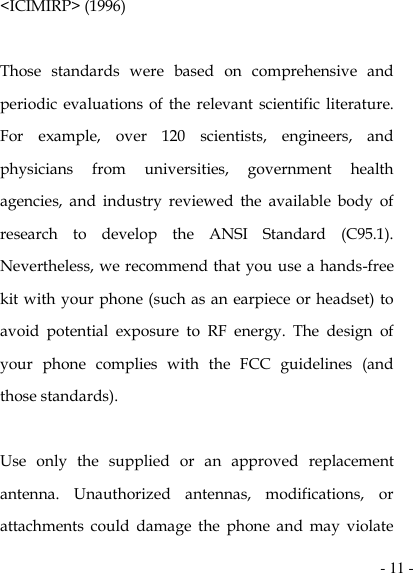  - 11 - &lt;ICIMIRP&gt; (1996)  Those  standards  were  based  on  comprehensive  and periodic evaluations of  the relevant  scientific  literature. For  example,  over  120  scientists,  engineers,  and physicians  from  universities,  government  health agencies,  and  industry  reviewed  the  available  body  of research  to  develop  the  ANSI  Standard  (C95.1). Nevertheless, we recommend that you use a hands-free kit with your phone (such as an earpiece or headset) to avoid  potential  exposure  to  RF  energy.  The  design  of your  phone  complies  with  the  FCC  guidelines  (and those standards).  Use  only  the  supplied  or  an  approved  replacement antenna.  Unauthorized  antennas,  modifications,  or attachments  could  damage  the  phone  and  may  violate 