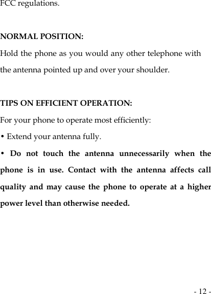  - 12 - FCC regulations.    NORMAL POSITION:   Hold the phone as you would any other telephone with the antenna pointed up and over your shoulder.  TIPS ON EFFICIENT OPERATION:   For your phone to operate most efficiently: • Extend your antenna fully. •  Do  not  touch  the  antenna  unnecessarily  when  the phone  is  in  use.  Contact  with  the  antenna  affects  call quality  and  may  cause  the  phone  to  operate  at  a  higher power level than otherwise needed.    